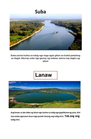 Suba usa ka hulma sa tubig nga naga agas gikan sa bukid padulong
sa dagat. Adunay suba nga gamay ug mabaw, aduna say dagku ug
lalum
Ang lanaw us aka dako ug lalum nga hulma sa tubig nga gipalibutanog yuta. Kini
siyawalay agasanan busa naga pundo lamang ang tubig niini. Tab.ang ang
tubig niini.
 