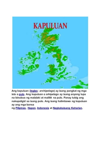 Ang kapuluan (Ingles: archipelago) ay isang pangkat ng mga
isla o pulo. Ang kapuluan o arkipelago ay isang anyong lupa
na binubuo ng malalaki at maliliit na pulo. Panay tubig ang
nakapaligid sa isang pulo. Ang isang halimbawa ng kapuluan
ay ang mga bansa
ng Pilipinas, Hapon, Indonesia at Nagkakaisang Kaharian.
 