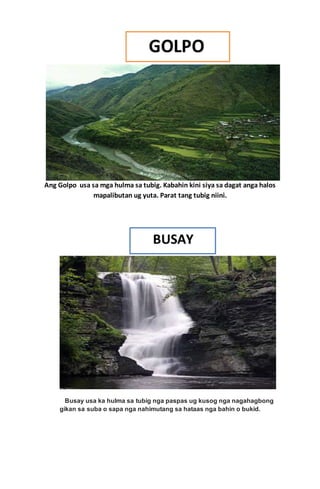 Ang Golpo usa sa mga hulma sa tubig. Kabahin kini siya sa dagat anga halos
mapalibutan ug yuta. Parat tang tubig niini.
Busay usa ka hulma sa tubig nga paspas ug kusog nga nagahagbong
gikan sa suba o sapa nga nahimutang sa hataas nga bahin o bukid.
 