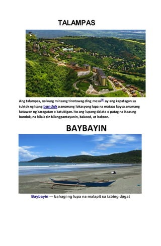 Ang talampas, na kung minsang tinatawag ding mesa[1] ay ang kapatagan sa
tuktok ng isang bundokoanumang lokasyong lupa na mataas kaysa anumang
katawan ng karagatan o katubigan. Ito ang lupang dalata o patag na itaas ng
bundok, na kilalarinbilangpantayanin, bakood, at bakoor.
Baybayin  bahagi ng lupa na malapit sa tabing dagat
 