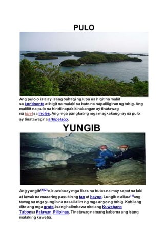 Ang pulo o isla ay isang bahaging lupa na higit na maliit
sa kontinente athigit na malakisa bato na napaliligiran ng tubig. Ang
maliliit na pulo na hindi napakikinabangan ay tinatawag
na isletsa Ingles.Ang mga pangkatng mga magkakaugnayna pulo
ay tinatawag na arkipelago.
Ang yungib[1][2]
o kuwebaay mga likas na butas na may sapatna laki
at lawak na maaaring pasukin ng tao at hayop.Lungib o alkoa[1]ang
tawag sa mga yungib na nasa ilalim ng mga anyo ng tubig. Kabilang
dito ang mga groto.Isang halimbawa nito ang Kuwebang
Tabonsa Palawan,Pilipinas.Tinatawag namang kabernaang isang
malaking kuweba.
 