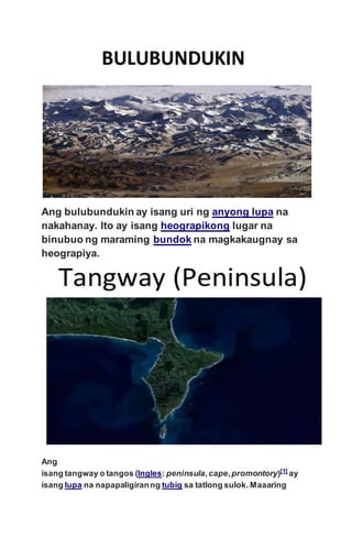 Ang bulubundukin ay isang uri ng anyong lupa na
nakahanay. Ito ay isang heograpikong lugar na
binubuo ng maraming bundok na magkakaugnay sa
heograpiya.
Ang
isang tangway o tangos (Ingles: peninsula,cape,promontory)[1]
ay
isang lupa na napapaligiranng tubig sa tatlong sulok. Maaaring
 