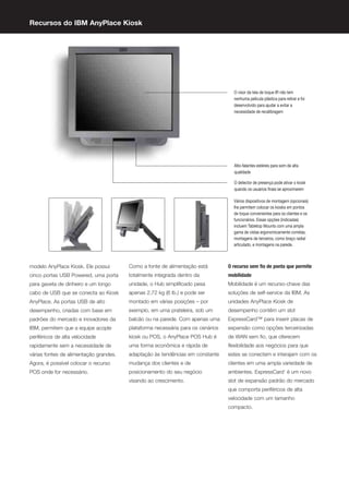 Recursos do IBM AnyPlace Kiosk




modelo AnyPlace Kiosk. Ele possui       Como a fonte de alimentação está         O recurso sem ﬁo de ponta que permite
cinco portas USB Powered, uma porta     totalmente integrada dentro da           mobilidade
para gaveta de dinheiro e um longo      unidade, o Hub simpliﬁcado pesa          Mobilidade é um recurso-chave das
cabo de USB que se conecta ao Kiosk     apenas 2,72 kg (6 lb.) e pode ser        soluções de self-service da IBM. As
AnyPlace. As portas USB de alto         montado em várias posições – por         unidades AnyPlace Kiosk de
desempenho, criadas com base em         exemplo, em uma prateleira, sob um       desempenho contêm um slot
padrões do mercado e inovadores da      balcão ou na parede. Com apenas uma      ExpressCard™ para inserir placas de
IBM, permitem que a equipe acople       plataforma necessária para os cenários   expansão como opções terceirizadas
periféricos de alta velocidade          kiosk ou POS, o AnyPlace POS Hub é       de WAN sem ﬁo, que oferecem
rapidamente sem a necessidade de        uma forma econômica e rápida de          ﬂexibilidade aos negócios para que
várias fontes de alimentação grandes.   adaptação às tendências em constante     estes se conectem e interajam com os
Agora, é possível colocar o recurso     mudança dos clientes e de                clientes em uma ampla variedade de
POS onde for necessário.                posicionamento do seu negócio            ambientes. ExpressCard1 é um novo
                                        visando ao crescimento.                  slot de expansão padrão do mercado
                                                                                 que comporta periféricos de alta
                                                                                 velocidade com um tamanho
                                                                                 compacto.
 