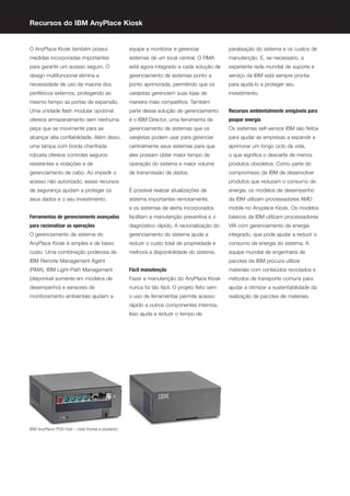 Recursos do IBM AnyPlace Kiosk


O AnyPlace Kiosk também possui                     equipe a monitorar e gerenciar             paralisação do sistema e os custos de
medidas incorporadas importantes                   sistemas de um local central. O RMA        manutenção. E, se necessário, a
para garantir um acesso seguro. O                  está agora integrado a cada solução de     experiente rede mundial de suporte e
design multifuncional elimina a                    gerenciamento de sistemas ponto a          serviço da IBM está sempre pronta
necessidade de uso da maioria dos                  ponto aprimorada, permitindo que os        para ajudá-lo a proteger seu
periféricos externos, protegendo ao                varejistas gerenciem suas lojas de         investimento.
mesmo tempo as portas de expansão.                 maneira mais competitiva. Também
Uma unidade ﬂash modular opcional                  parte dessa solução de gerenciamento       Recursos ambientalmente amigáveis para
oferece armazenamento sem nenhuma                  é o IBM Director, uma ferramenta de        poupar energia
peça que se movimente para se                      gerenciamento de sistemas que os           Os sistemas self-service IBM são feitos
alcançar alta conﬁabilidade. Além disso,           varejistas podem usar para gerenciar       para ajudar as empresas a expandir e
uma tampa com borda chanfrada                      centralmente seus sistemas para que        aprimorar um longo ciclo de vida,
robusta oferece controles seguros                  eles possam obter maior tempo de           o que signiﬁca o descarte de menos
resistentes a violações e de                       operação do sistema e maior volume         produtos obsoletos. Como parte do
gerenciamento de cabo. Ao impedir o                de transmissão de dados.                   compromisso da IBM de desenvolver
acesso não autorizado, esses recursos                                                         produtos que reduzam o consumo de
de segurança ajudam a proteger os                  É possível realizar atualizações de        energia, os modelos de desempenho
seus dados e o seu investimento.                   sistema importantes remotamente,           da IBM utilizam processadores AMD
                                                   e os sistemas de alerta incorporados       mobile no Anyplace Kiosk. Os modelos
Ferramentas de gerenciamento avançadas             facilitam a manutenção preventiva e o      básicos da IBM utilizam processadores
para racionalizar as operações                     diagnóstico rápido. A racionalização do    VIA com gerenciamento de energia
O gerenciamento de sistema do                      gerenciamento do sistema ajuda a           integrado, que pode ajudar a reduzir o
AnyPlace Kiosk é simples e de baixo                reduzir o custo total de propriedade e     consumo de energia do sistema. A
custo. Uma combinação poderosa de                  melhora a disponibilidade do sistema.      equipe mundial de engenharia de
IBM Remote Management Agent                                                                   pacotes da IBM procura utilizar
(RMA), IBM Light-Path Management                   Fácil manutenção                           materiais com conteúdos reciclados e
(disponível somente em modelos de                  Fazer a manutenção do AnyPlace Kiosk       métodos de transporte comuns para
desempenho) e sensores de                          nunca foi tão fácil. O projeto feito sem   ajudar a otimizar a sustentabilidade da
monitoramento ambientais ajudam a                  o uso de ferramentas permite acesso        realização de pacotes de materiais.
                                                   rápido a outros componentes internos.
                                                   Isso ajuda a reduzir o tempo de




IBM AnyPlace POS Hub – vista frontal e posterior
 
