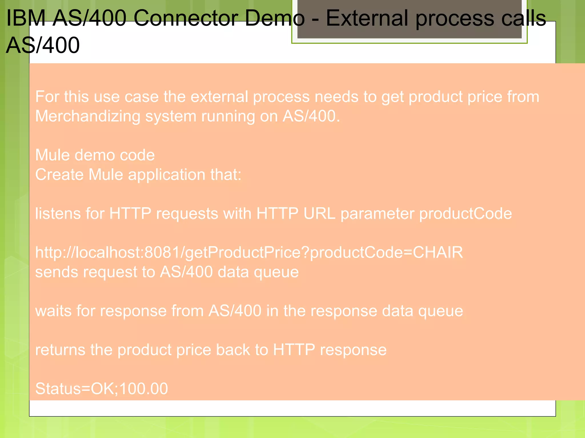 4
IBM AS/400 Connector Demo - External process calls
AS/400
For this use case the external process needs to get product price from
Merchandizing system running on AS/400.
Mule demo code
Create Mule application that:
listens for HTTP requests with HTTP URL parameter productCode
http://localhost:8081/getProductPrice?productCode=CHAIR
sends request to AS/400 data queue
waits for response from AS/400 in the response data queue
returns the product price back to HTTP response
Status=OK;100.00
 
