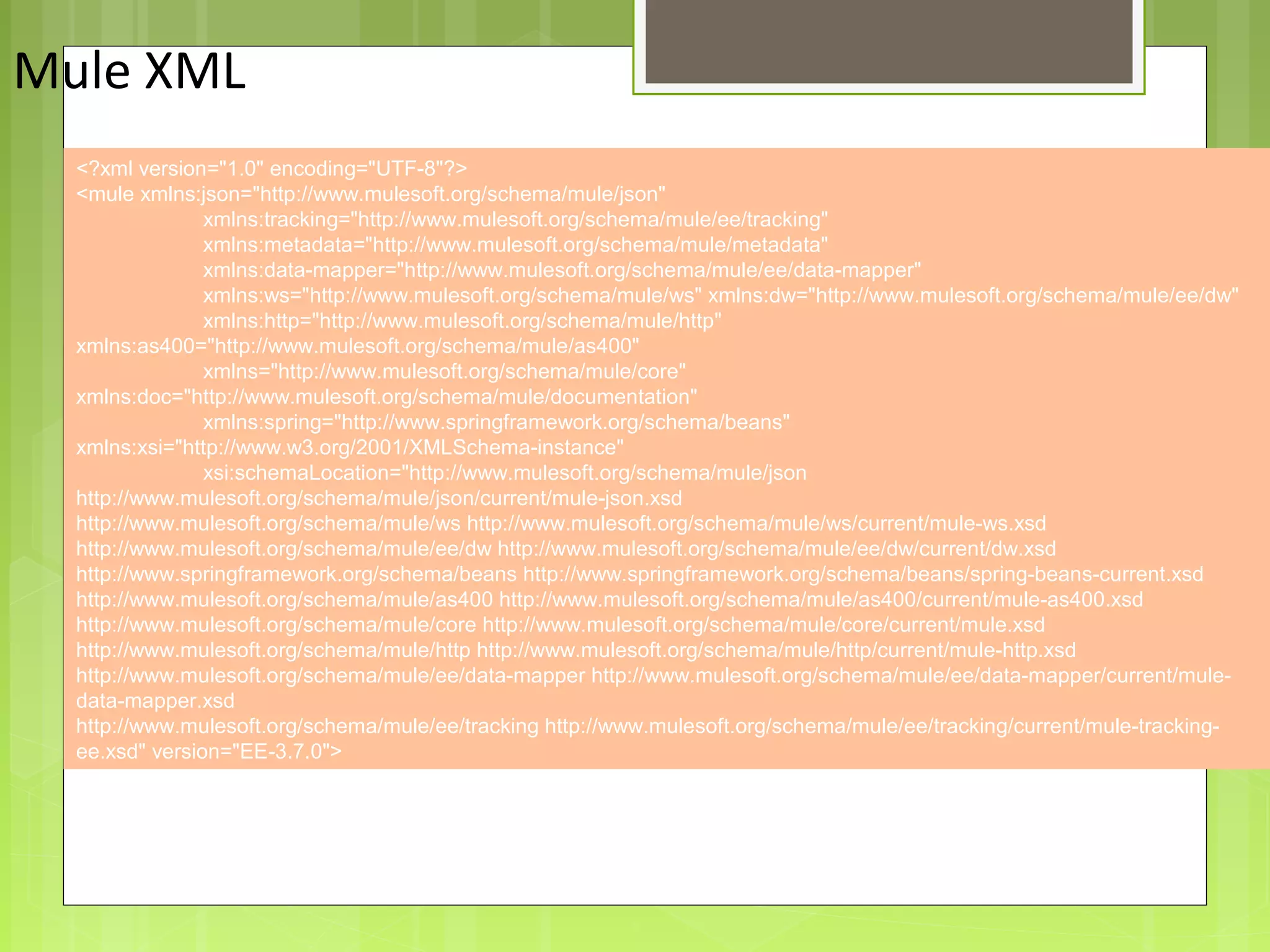 6
Mule XML
Providing an External HTTP or HTTPS Port
<?xml version="1.0" encoding="UTF-8"?>
<mule xmlns:json="http://www.mulesoft.org/schema/mule/json"
xmlns:tracking="http://www.mulesoft.org/schema/mule/ee/tracking"
xmlns:metadata="http://www.mulesoft.org/schema/mule/metadata"
xmlns:data-mapper="http://www.mulesoft.org/schema/mule/ee/data-mapper"
xmlns:ws="http://www.mulesoft.org/schema/mule/ws" xmlns:dw="http://www.mulesoft.org/schema/mule/ee/dw"
xmlns:http="http://www.mulesoft.org/schema/mule/http"
xmlns:as400="http://www.mulesoft.org/schema/mule/as400"
xmlns="http://www.mulesoft.org/schema/mule/core"
xmlns:doc="http://www.mulesoft.org/schema/mule/documentation"
xmlns:spring="http://www.springframework.org/schema/beans"
xmlns:xsi="http://www.w3.org/2001/XMLSchema-instance"
xsi:schemaLocation="http://www.mulesoft.org/schema/mule/json
http://www.mulesoft.org/schema/mule/json/current/mule-json.xsd
http://www.mulesoft.org/schema/mule/ws http://www.mulesoft.org/schema/mule/ws/current/mule-ws.xsd
http://www.mulesoft.org/schema/mule/ee/dw http://www.mulesoft.org/schema/mule/ee/dw/current/dw.xsd
http://www.springframework.org/schema/beans http://www.springframework.org/schema/beans/spring-beans-current.xsd
http://www.mulesoft.org/schema/mule/as400 http://www.mulesoft.org/schema/mule/as400/current/mule-as400.xsd
http://www.mulesoft.org/schema/mule/core http://www.mulesoft.org/schema/mule/core/current/mule.xsd
http://www.mulesoft.org/schema/mule/http http://www.mulesoft.org/schema/mule/http/current/mule-http.xsd
http://www.mulesoft.org/schema/mule/ee/data-mapper http://www.mulesoft.org/schema/mule/ee/data-mapper/current/mule-
data-mapper.xsd
http://www.mulesoft.org/schema/mule/ee/tracking http://www.mulesoft.org/schema/mule/ee/tracking/current/mule-tracking-
ee.xsd" version="EE-3.7.0">
 