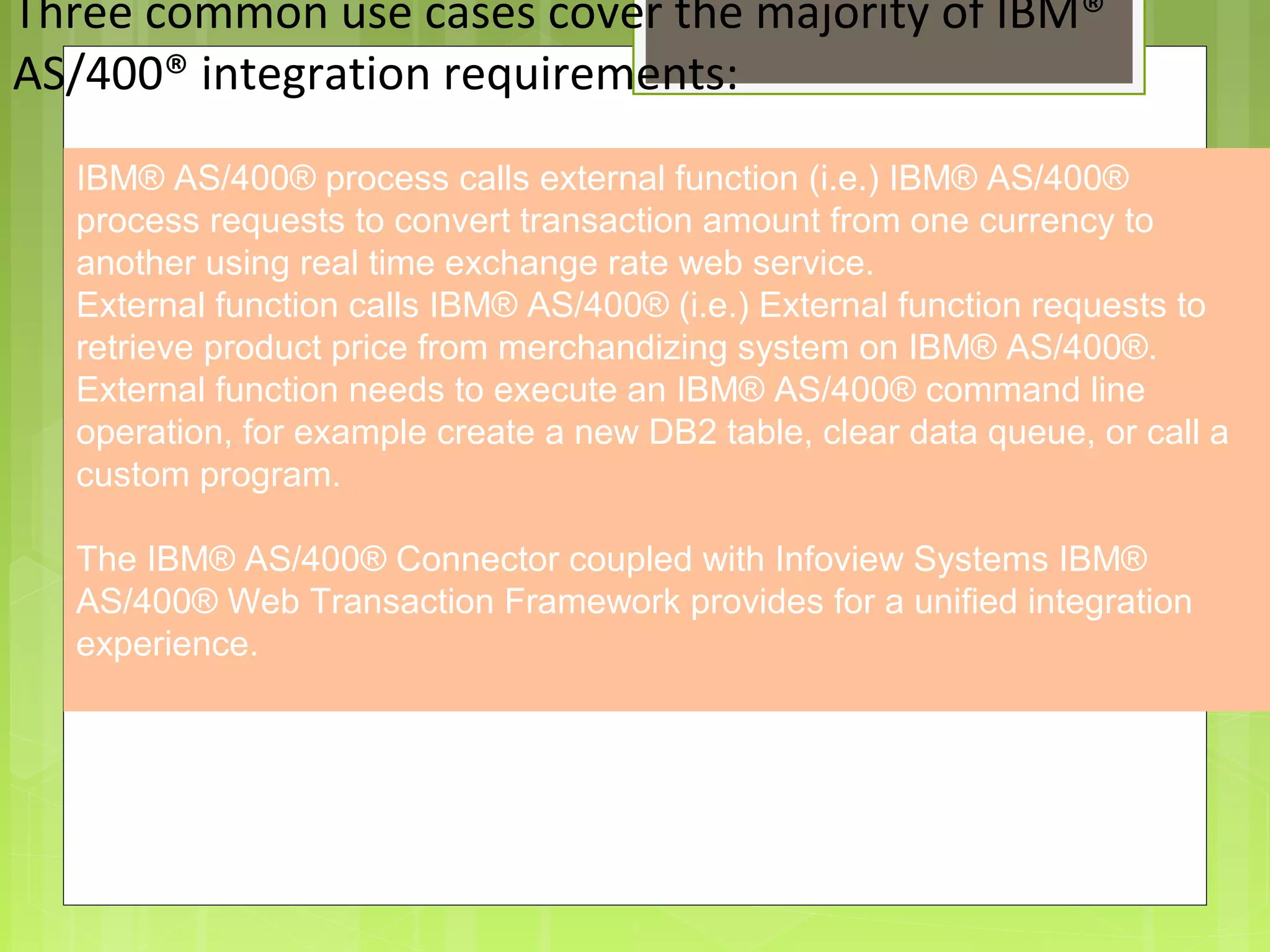 8
Three common use cases cover the majority of IBM®
AS/400® integration requirements:
Providing an External HTTP or HTTPS Port
IBM® AS/400® process calls external function (i.e.) IBM® AS/400®
process requests to convert transaction amount from one currency to
another using real time exchange rate web service.
External function calls IBM® AS/400® (i.e.) External function requests to
retrieve product price from merchandizing system on IBM® AS/400®.
External function needs to execute an IBM® AS/400® command line
operation, for example create a new DB2 table, clear data queue, or call a
custom program.
The IBM® AS/400® Connector coupled with Infoview Systems IBM®
AS/400® Web Transaction Framework provides for a unified integration
experience.
 