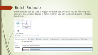 Batch Execute
Batch Execute can be used to trigger the Batch Job. In case if you are not using Poll
scope or any Message Source in BatchJob then you can use Batch Execute to trigger
BatchJob.
 