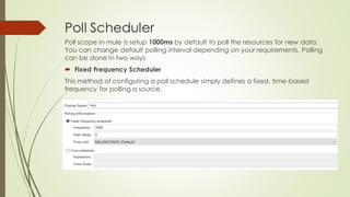 Poll Scheduler
Poll scope in mule is setup 1000ms by default to poll the resources for new data.
You can change default polling interval depending on your requirements. Polling
can be done in two ways
• Fixed Frequency Scheduler
This method of configuring a poll schedule simply defines a fixed, time-based
frequency for polling a source.
 