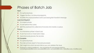 Phases of Batch Job
Input
• It is optional phase.
• Triggers the flow via inbound endpoints.
• Modifies the payload before batch processing like Transform Message.
Load And Dispatch
• It is implicit phase.
• It work behind the scene.
• Split the payload into collection of records and creates a queue.
Process
• It is mandatory phase in batch job.
• It can have one or more batch steps.
• Asynchronously process the records.
On Complete
• It is optional phase.
• Provide summary report of records processed.
• Get insight into which records fails so you canaddress the issue.
 