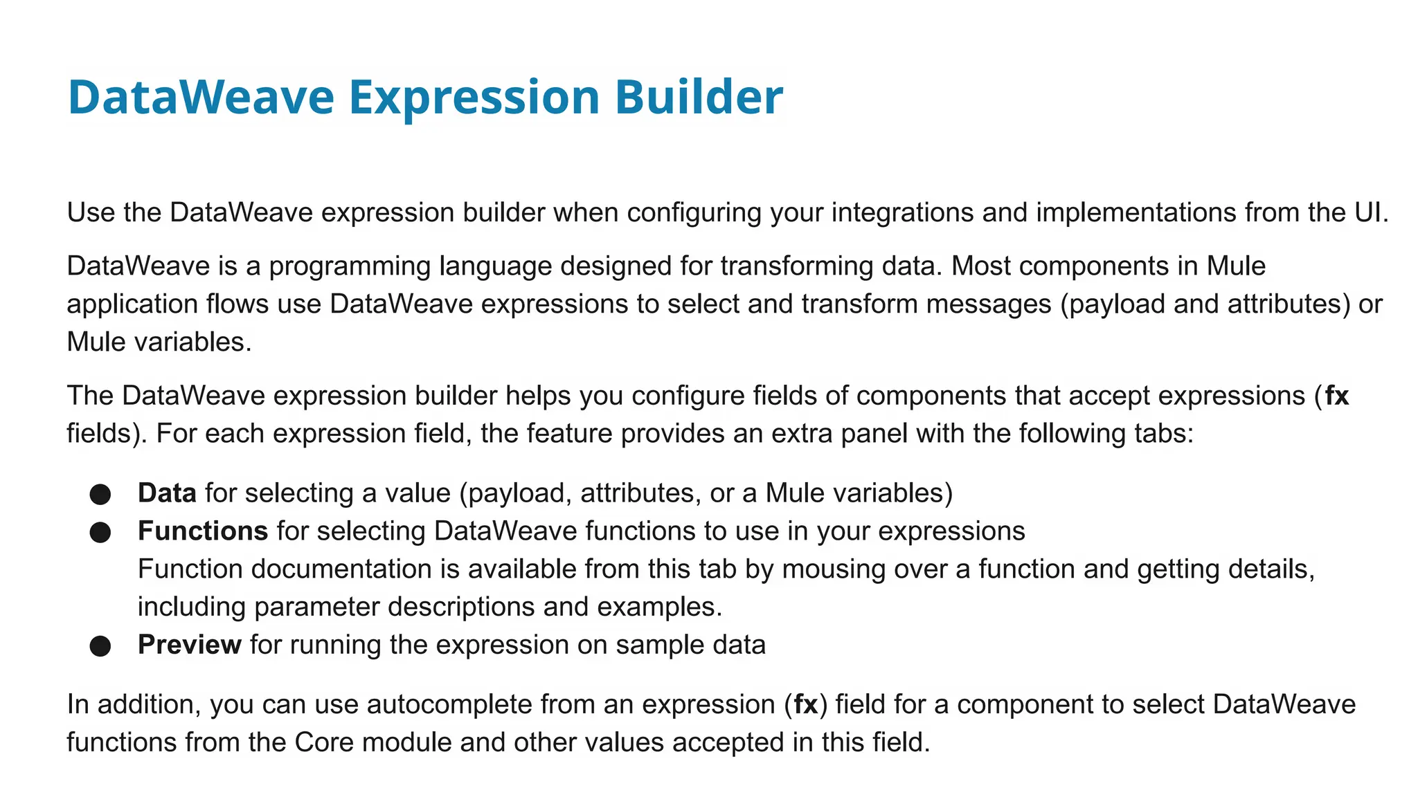 DataWeave Expression Builder
Use the DataWeave expression builder when configuring your integrations and implementations from the UI.
DataWeave is a programming language designed for transforming data. Most components in Mule
application flows use DataWeave expressions to select and transform messages (payload and attributes) or
Mule variables.
The DataWeave expression builder helps you configure fields of components that accept expressions (fx
fields). For each expression field, the feature provides an extra panel with the following tabs:
● Data for selecting a value (payload, attributes, or a Mule variables)
● Functions for selecting DataWeave functions to use in your expressions
Function documentation is available from this tab by mousing over a function and getting details,
including parameter descriptions and examples.
● Preview for running the expression on sample data
In addition, you can use autocomplete from an expression (fx) field for a component to select DataWeave
functions from the Core module and other values accepted in this field.
 