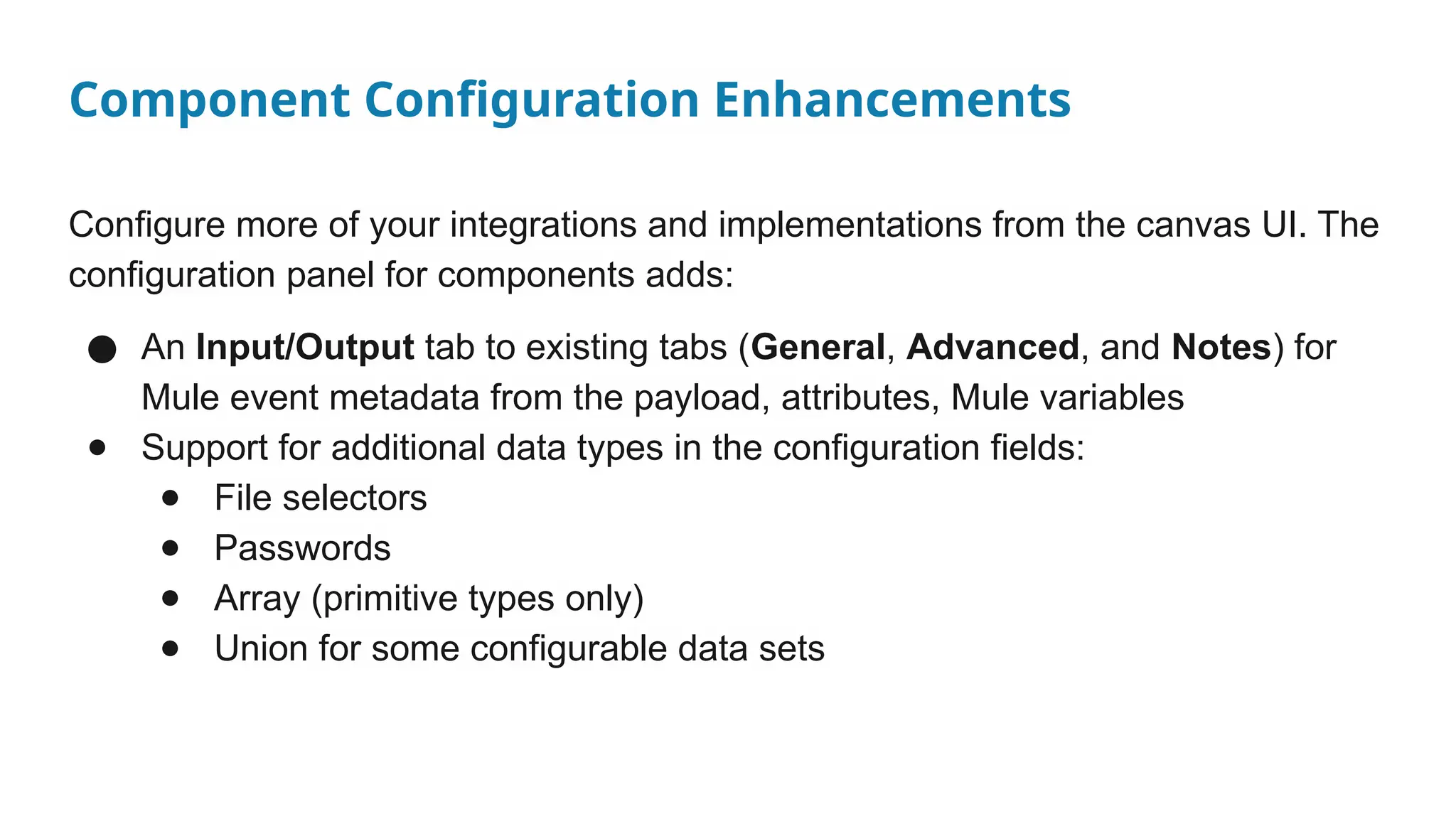 Component Configuration Enhancements
Configure more of your integrations and implementations from the canvas UI. The
configuration panel for components adds:
● An Input/Output tab to existing tabs (General, Advanced, and Notes) for
Mule event metadata from the payload, attributes, Mule variables
● Support for additional data types in the configuration fields:
● File selectors
● Passwords
● Array (primitive types only)
● Union for some configurable data sets
 