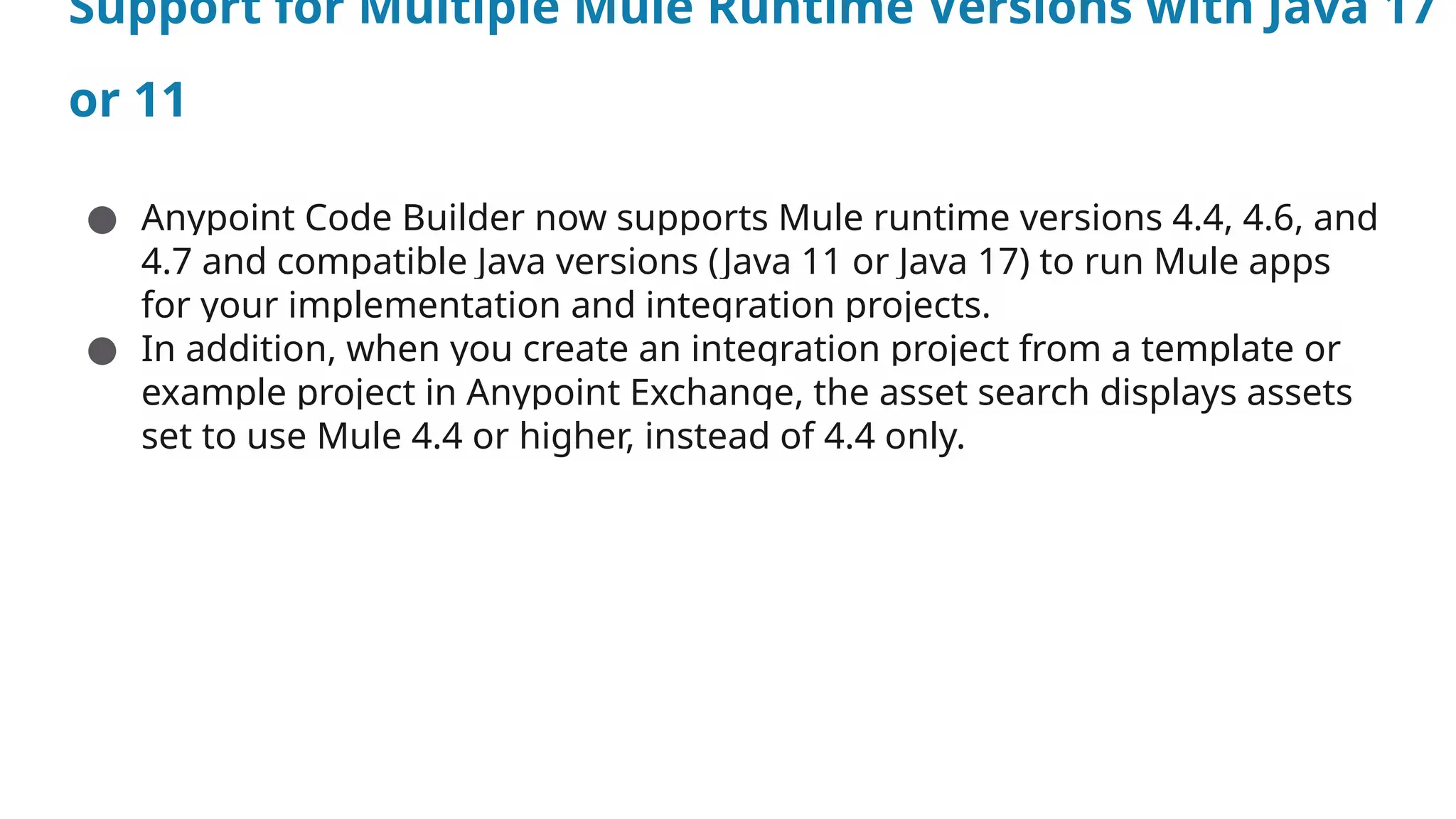 Support for Multiple Mule Runtime Versions with Java 17
or 11
● Anypoint Code Builder now supports Mule runtime versions 4.4, 4.6, and
4.7 and compatible Java versions (Java 11 or Java 17) to run Mule apps
for your implementation and integration projects.
● In addition, when you create an integration project from a template or
example project in Anypoint Exchange, the asset search displays assets
set to use Mule 4.4 or higher, instead of 4.4 only.
 