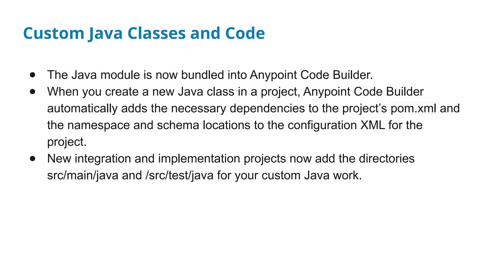 Custom Java Classes and Code
● The Java module is now bundled into Anypoint Code Builder.
● When you create a new Java class in a project, Anypoint Code Builder
automatically adds the necessary dependencies to the project’s pom.xml and
the namespace and schema locations to the configuration XML for the
project.
● New integration and implementation projects now add the directories
src/main/java and /src/test/java for your custom Java work.
 