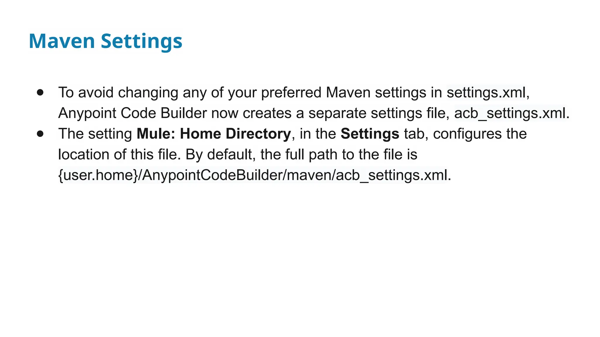 Maven Settings
● To avoid changing any of your preferred Maven settings in settings.xml,
Anypoint Code Builder now creates a separate settings file, acb_settings.xml.
● The setting Mule: Home Directory, in the Settings tab, configures the
location of this file. By default, the full path to the file is
{user.home}/AnypointCodeBuilder/maven/acb_settings.xml.
 