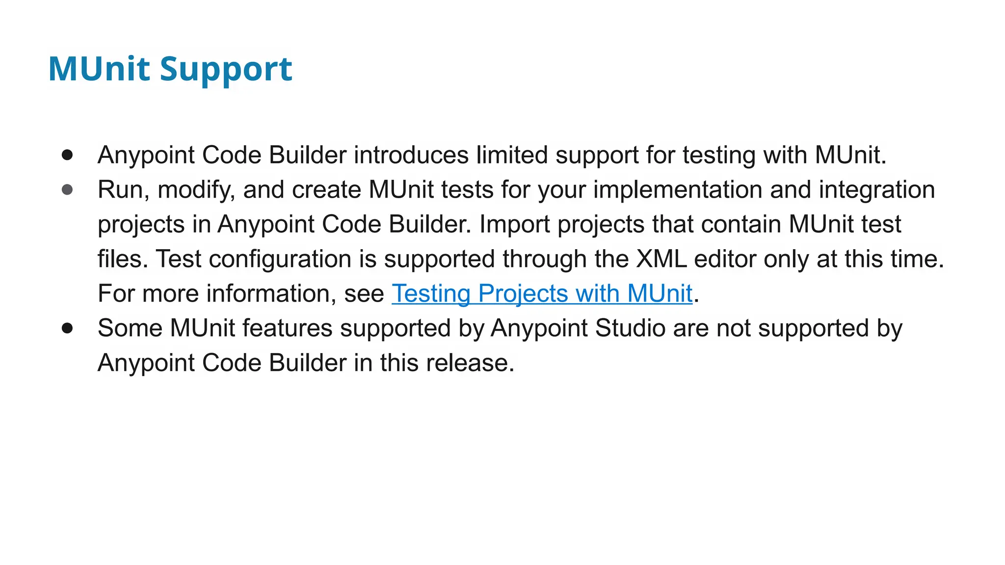 MUnit Support
● Anypoint Code Builder introduces limited support for testing with MUnit.
● Run, modify, and create MUnit tests for your implementation and integration
projects in Anypoint Code Builder. Import projects that contain MUnit test
files. Test configuration is supported through the XML editor only at this time.
For more information, see Testing Projects with MUnit.
● Some MUnit features supported by Anypoint Studio are not supported by
Anypoint Code Builder in this release.
 