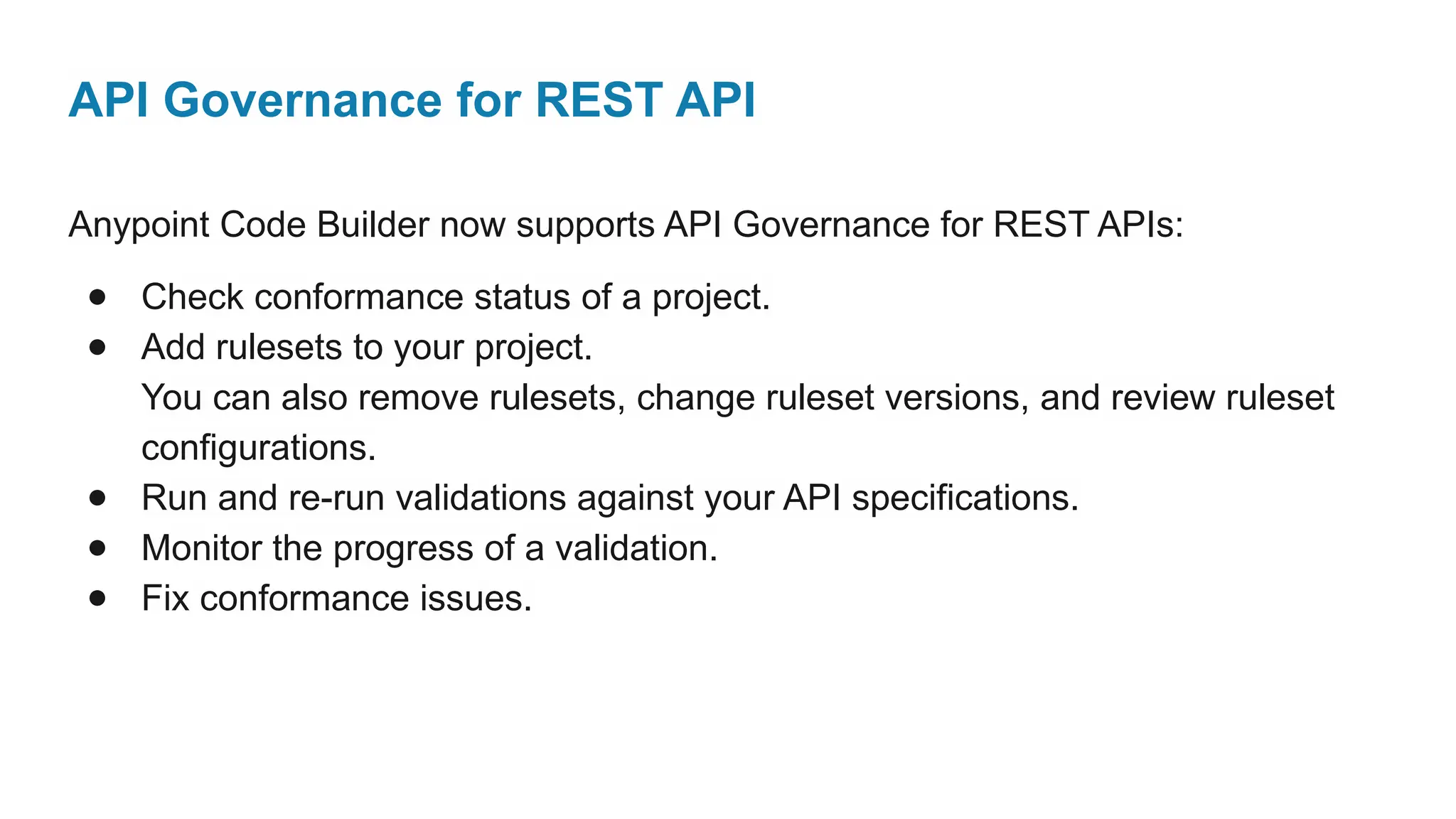 API Governance for REST API
Anypoint Code Builder now supports API Governance for REST APIs:
● Check conformance status of a project.
● Add rulesets to your project.
You can also remove rulesets, change ruleset versions, and review ruleset
configurations.
● Run and re-run validations against your API specifications.
● Monitor the progress of a validation.
● Fix conformance issues.
 