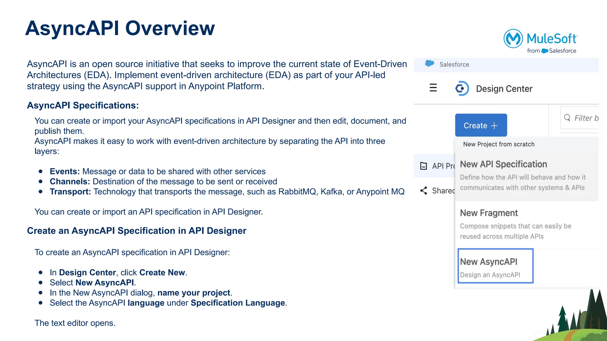 AsyncAPI Overview
AsyncAPI is an open source initiative that seeks to improve the current state of Event-Driven
Architectures (EDA). Implement event-driven architecture (EDA) as part of your API-led
strategy using the AsyncAPI support in Anypoint Platform.
AsyncAPI Specifications:
You can create or import your AsyncAPI specifications in API Designer and then edit, document, and
publish them.
AsyncAPI makes it easy to work with event-driven architecture by separating the API into three
layers:
● Events: Message or data to be shared with other services
● Channels: Destination of the message to be sent or received
● Transport: Technology that transports the message, such as RabbitMQ, Kafka, or Anypoint MQ
You can create or import an API specification in API Designer.
Create an AsyncAPI Specification in API Designer
To create an AsyncAPI specification in API Designer:
● In Design Center, click Create New.
● Select New AsyncAPI.
● In the New AsyncAPI dialog, name your project.
● Select the AsyncAPI language under Specification Language.
The text editor opens.
 