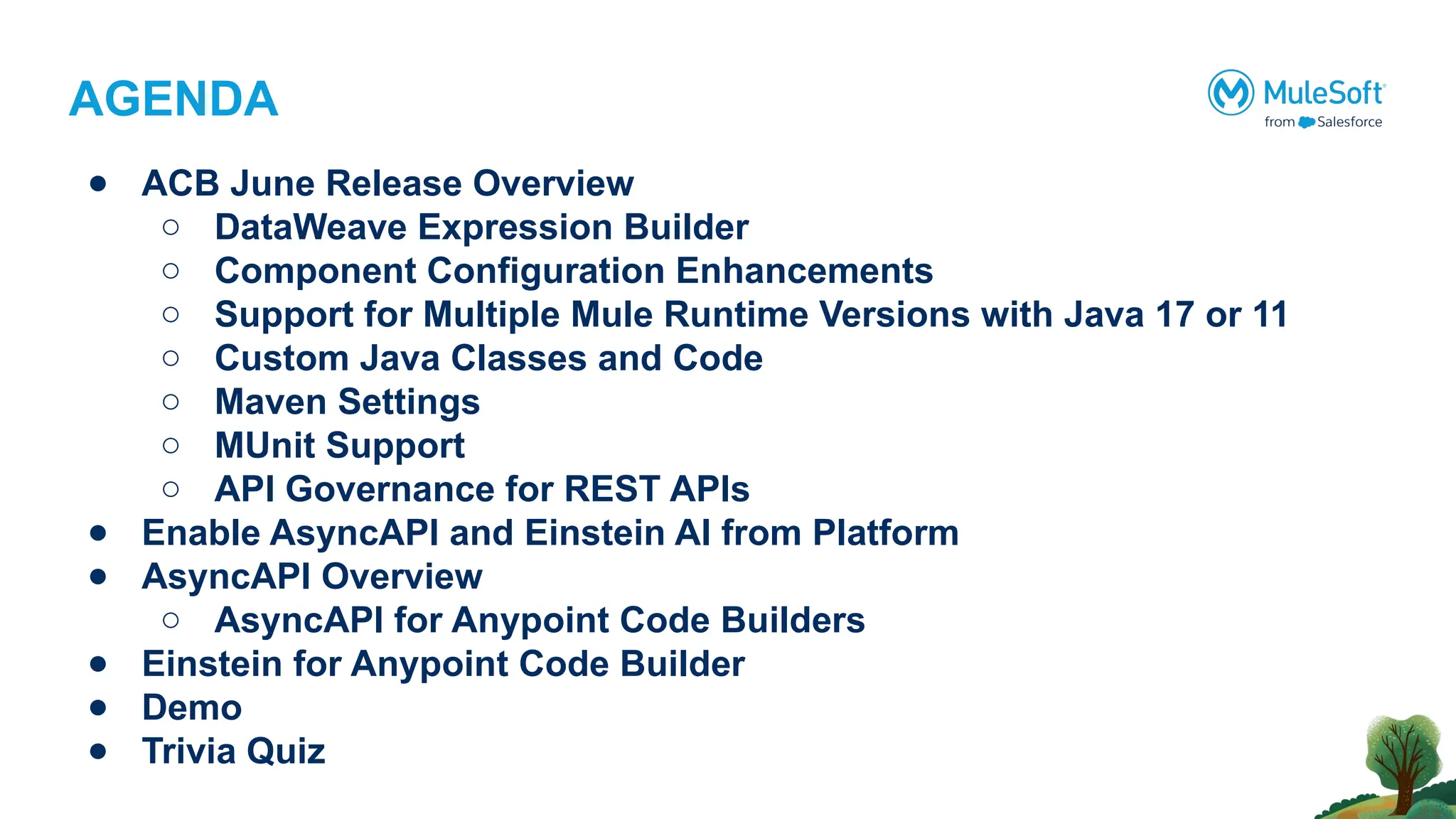 AGENDA
● ACB June Release Overview
○ DataWeave Expression Builder
○ Component Configuration Enhancements
○ Support for Multiple Mule Runtime Versions with Java 17 or 11
○ Custom Java Classes and Code
○ Maven Settings
○ MUnit Support
○ API Governance for REST APIs
● Enable AsyncAPI and Einstein AI from Platform
● AsyncAPI Overview
○ AsyncAPI for Anypoint Code Builders
● Einstein for Anypoint Code Builder
● Demo
● Trivia Quiz
 