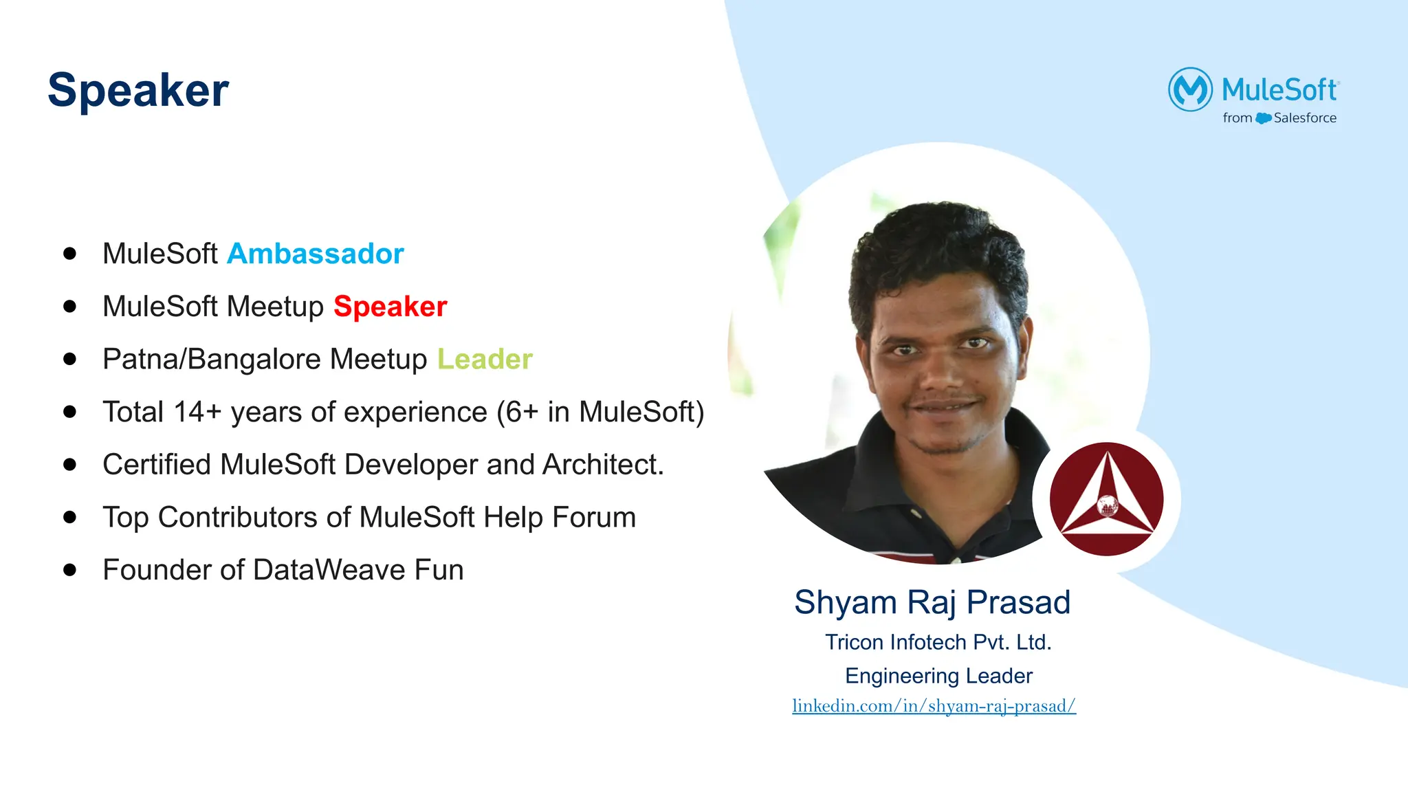 Speaker
● MuleSoft Ambassador
● MuleSoft Meetup Speaker
● Patna/Bangalore Meetup Leader
● Total 14+ years of experience (6+ in MuleSoft)
● Certified MuleSoft Developer and Architect.
● Top Contributors of MuleSoft Help Forum
● Founder of DataWeave Fun
Shyam Raj Prasad
Tricon Infotech Pvt. Ltd.
Engineering Leader
linkedin.com/in/shyam-raj-prasad/
 