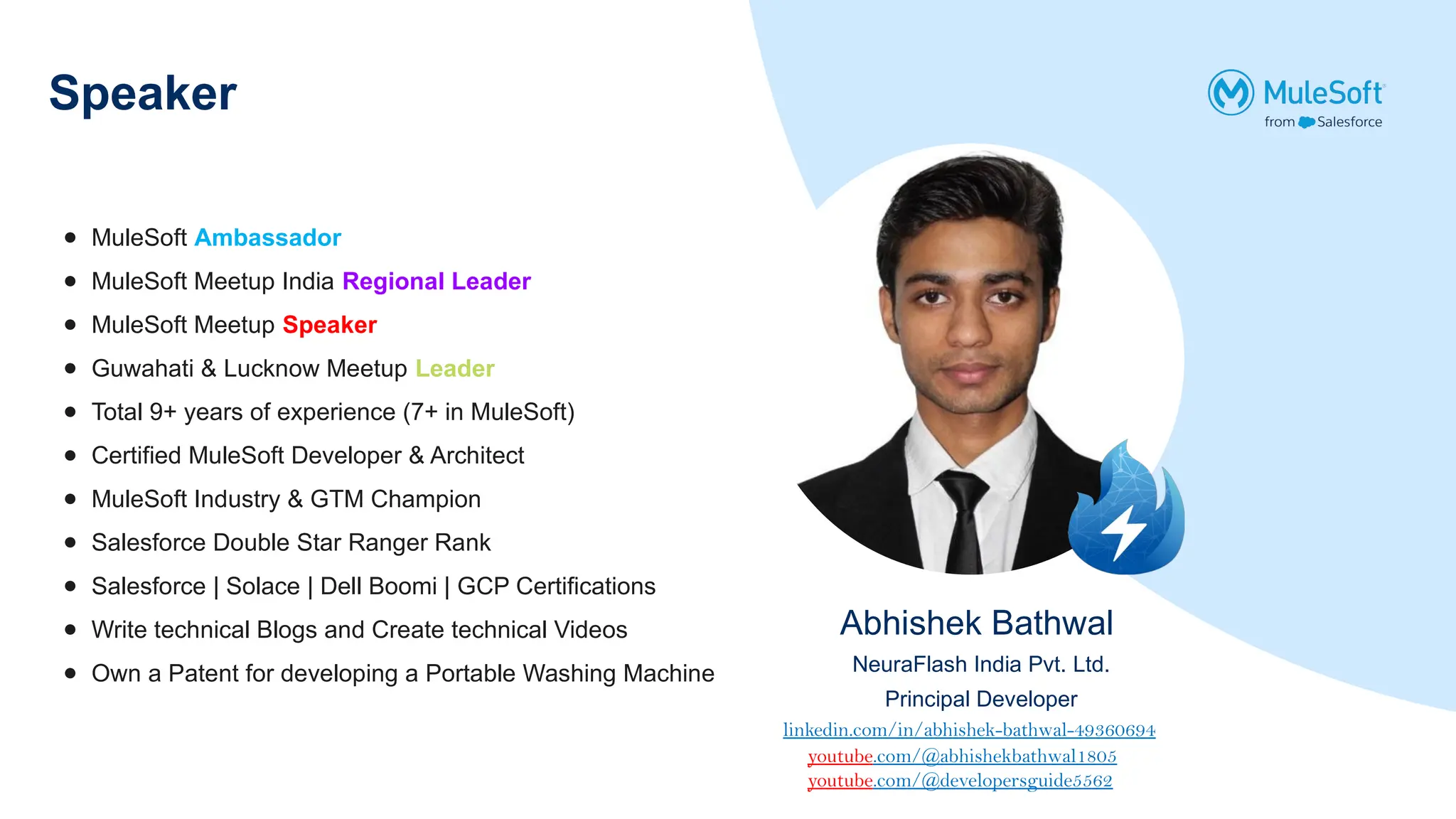 Speaker
Abhishek Bathwal
NeuraFlash India Pvt. Ltd.
Principal Developer
● MuleSoft Ambassador
● MuleSoft Meetup India Regional Leader
● MuleSoft Meetup Speaker
● Guwahati & Lucknow Meetup Leader
● Total 9+ years of experience (7+ in MuleSoft)
● Certified MuleSoft Developer & Architect
● MuleSoft Industry & GTM Champion
● Salesforce Double Star Ranger Rank
● Salesforce | Solace | Dell Boomi | GCP Certifications
● Write technical Blogs and Create technical Videos
● Own a Patent for developing a Portable Washing Machine
linkedin.com/in/abhishek-bathwal-49360694
youtube.com/@abhishekbathwal1805
youtube.com/@developersguide5562
 