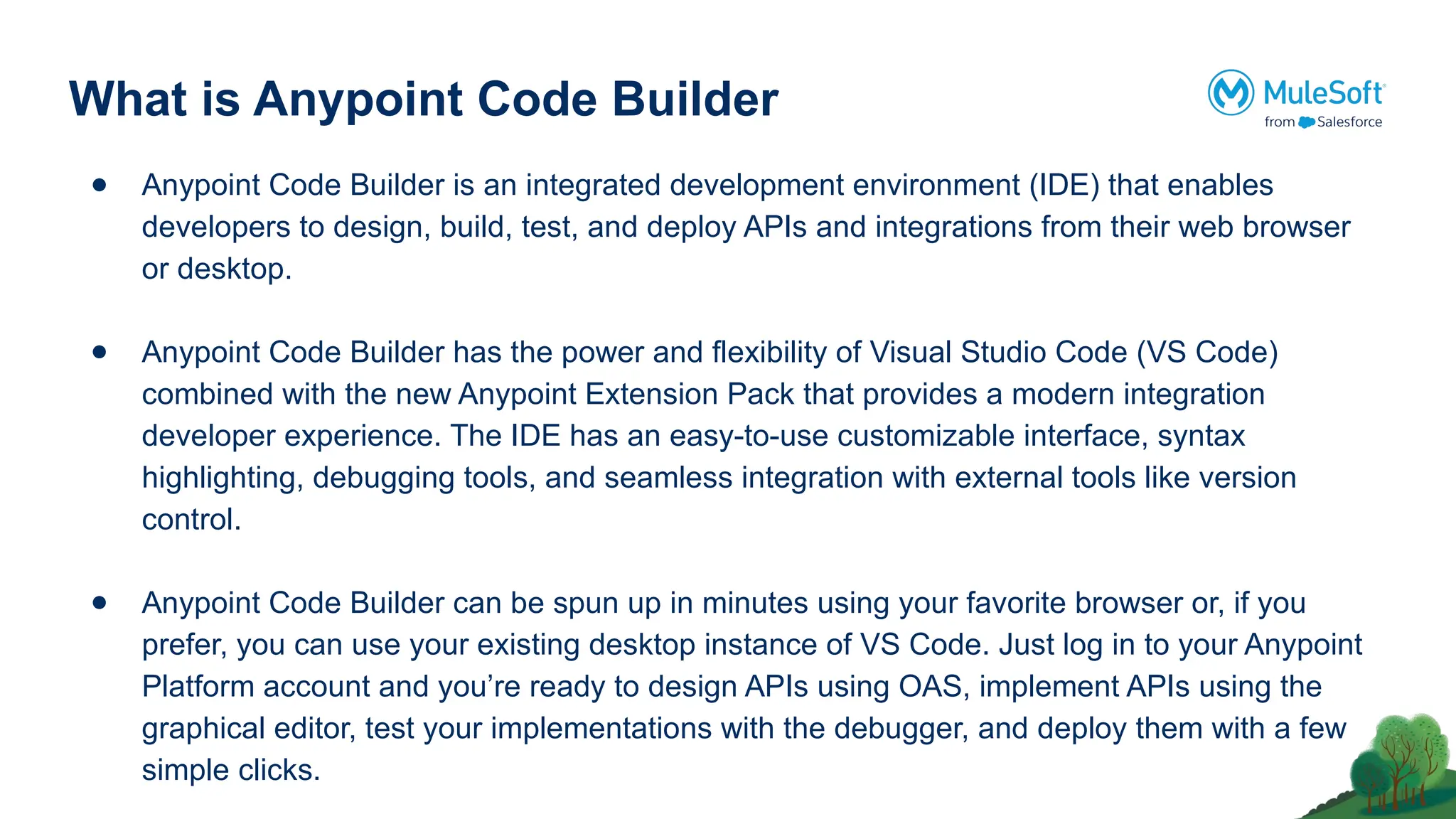 What is Anypoint Code Builder
● Anypoint Code Builder is an integrated development environment (IDE) that enables
developers to design, build, test, and deploy APIs and integrations from their web browser
or desktop.
● Anypoint Code Builder has the power and flexibility of Visual Studio Code (VS Code)
combined with the new Anypoint Extension Pack that provides a modern integration
developer experience. The IDE has an easy-to-use customizable interface, syntax
highlighting, debugging tools, and seamless integration with external tools like version
control.
● Anypoint Code Builder can be spun up in minutes using your favorite browser or, if you
prefer, you can use your existing desktop instance of VS Code. Just log in to your Anypoint
Platform account and you’re ready to design APIs using OAS, implement APIs using the
graphical editor, test your implementations with the debugger, and deploy them with a few
simple clicks.
 