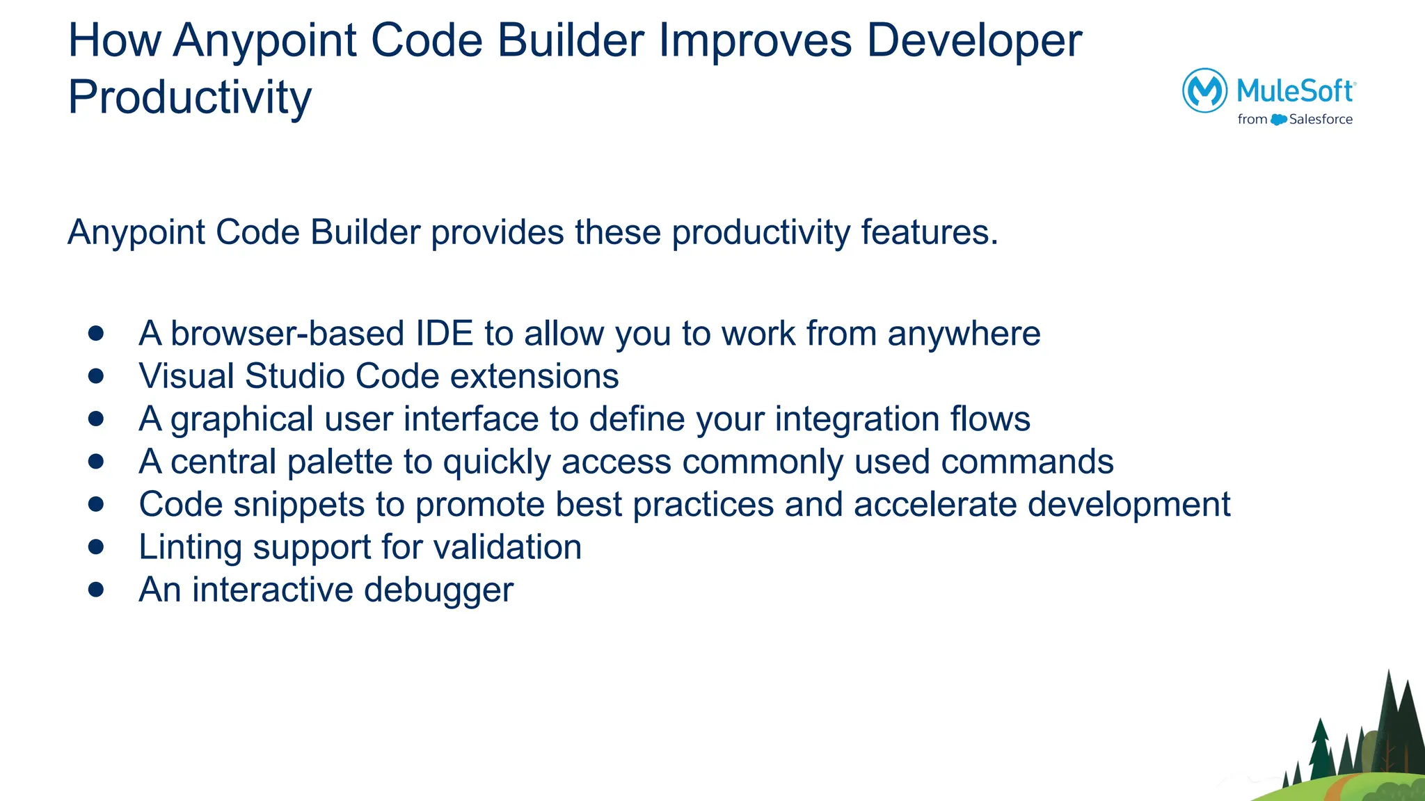 How Anypoint Code Builder Improves Developer
Productivity
Anypoint Code Builder provides these productivity features.
● A browser-based IDE to allow you to work from anywhere
● Visual Studio Code extensions
● A graphical user interface to define your integration flows
● A central palette to quickly access commonly used commands
● Code snippets to promote best practices and accelerate development
● Linting support for validation
● An interactive debugger
 