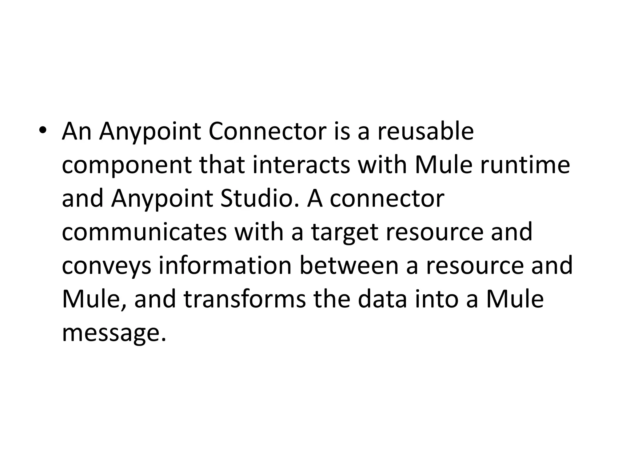 • An Anypoint Connector is a reusable
component that interacts with Mule runtime
and Anypoint Studio. A connector
communicates with a target resource and
conveys information between a resource and
Mule, and transforms the data into a Mule
message.
 