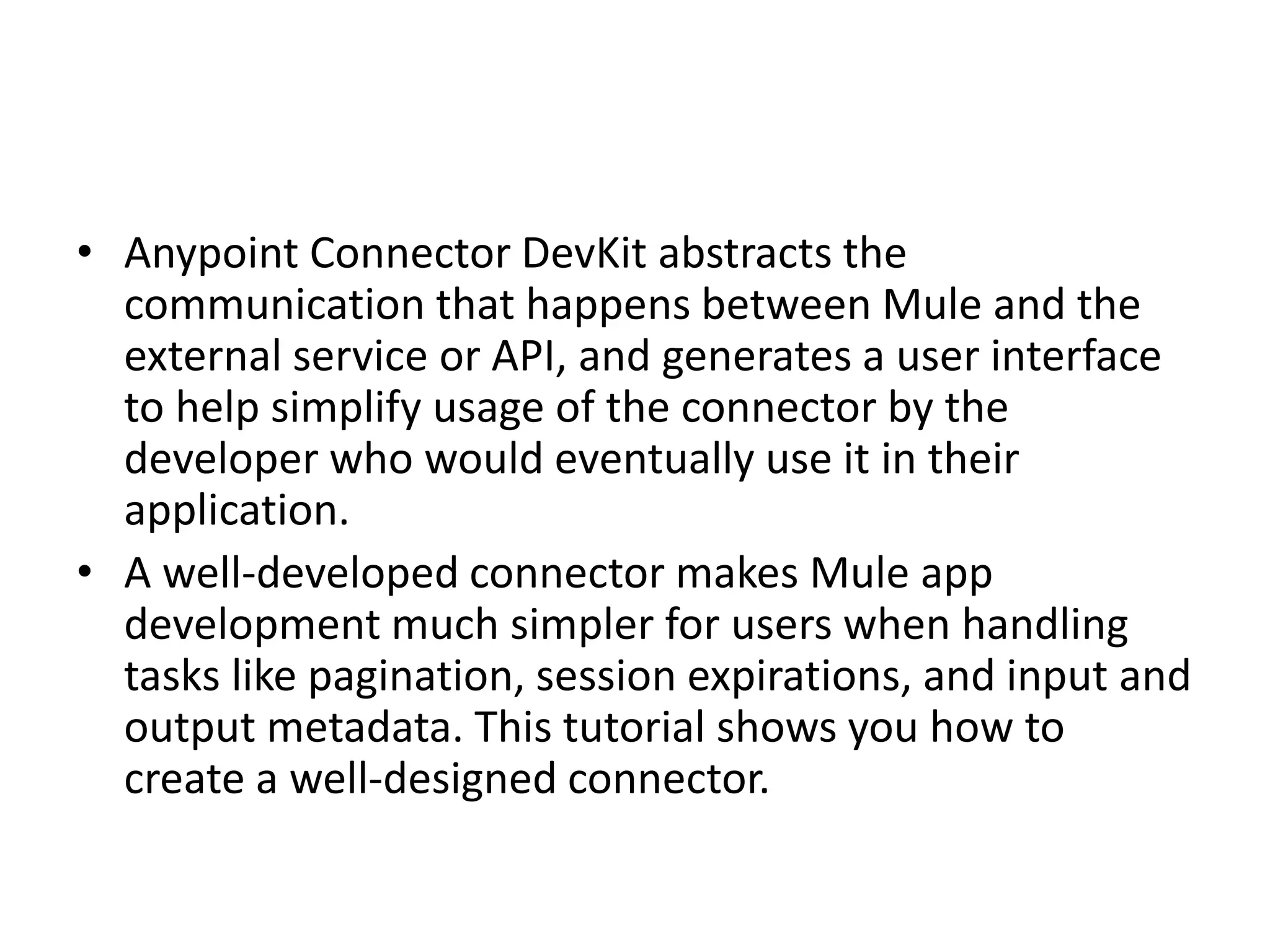 • Anypoint Connector DevKit abstracts the
communication that happens between Mule and the
external service or API, and generates a user interface
to help simplify usage of the connector by the
developer who would eventually use it in their
application.
• A well-developed connector makes Mule app
development much simpler for users when handling
tasks like pagination, session expirations, and input and
output metadata. This tutorial shows you how to
create a well-designed connector.
 