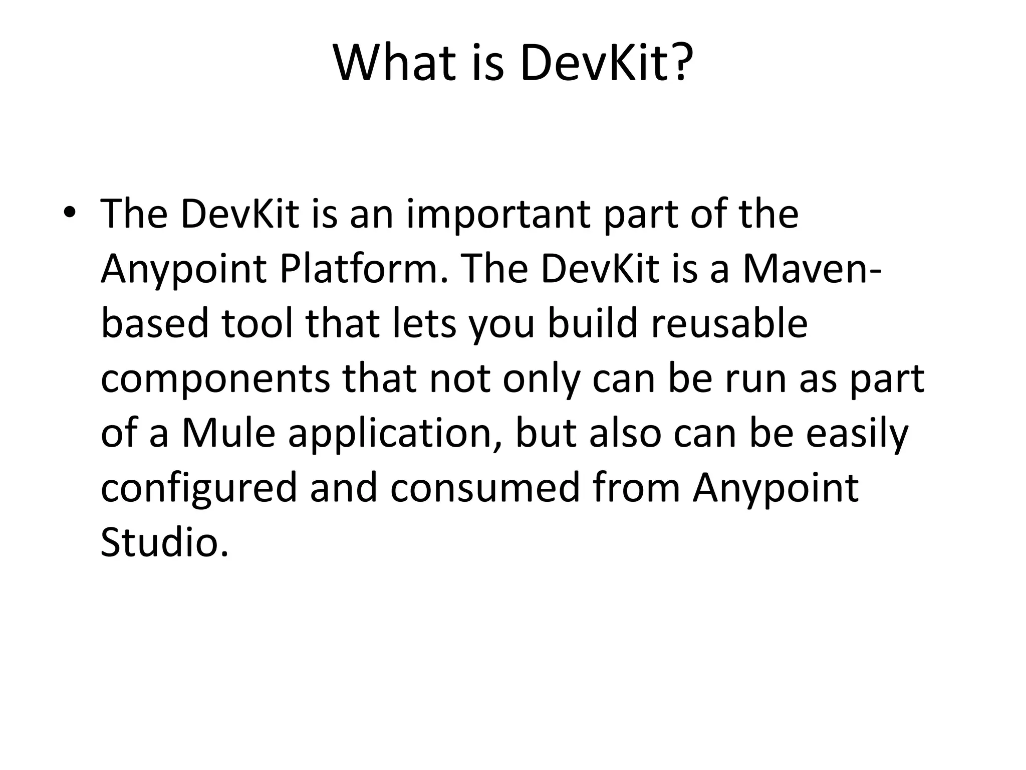 What is DevKit?
• The DevKit is an important part of the
Anypoint Platform. The DevKit is a Maven-
based tool that lets you build reusable
components that not only can be run as part
of a Mule application, but also can be easily
configured and consumed from Anypoint
Studio.
 