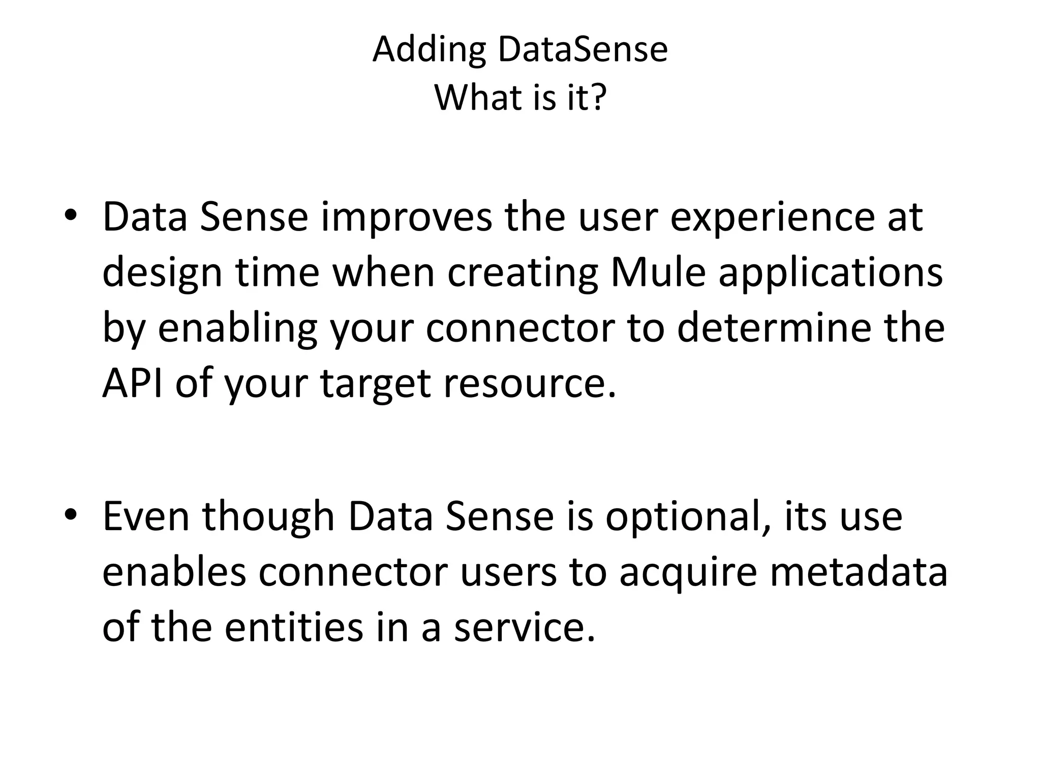Adding DataSense
What is it?
• Data Sense improves the user experience at
design time when creating Mule applications
by enabling your connector to determine the
API of your target resource.
• Even though Data Sense is optional, its use
enables connector users to acquire metadata
of the entities in a service.
 