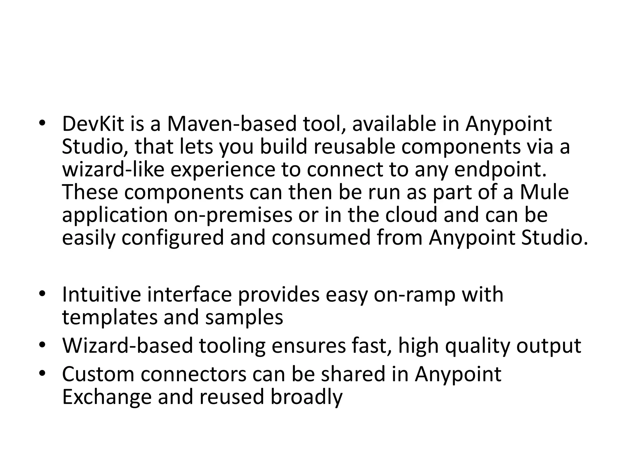 • DevKit is a Maven-based tool, available in Anypoint
Studio, that lets you build reusable components via a
wizard-like experience to connect to any endpoint.
These components can then be run as part of a Mule
application on-premises or in the cloud and can be
easily configured and consumed from Anypoint Studio.
• Intuitive interface provides easy on-ramp with
templates and samples
• Wizard-based tooling ensures fast, high quality output
• Custom connectors can be shared in Anypoint
Exchange and reused broadly
 