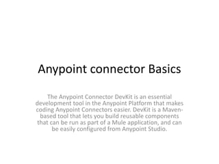 Anypoint connector Basics
The Anypoint Connector DevKit is an essential
development tool in the Anypoint Platform that makes
coding Anypoint Connectors easier. DevKit is a Maven-
based tool that lets you build reusable components
that can be run as part of a Mule application, and can
be easily configured from Anypoint Studio.
 
