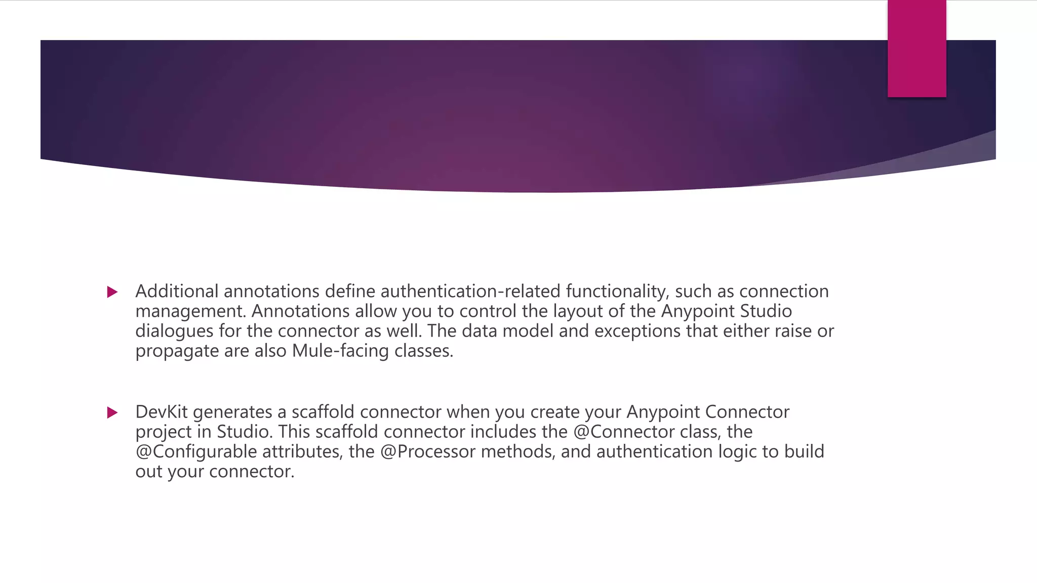  Additional annotations define authentication-related functionality, such as connection
management. Annotations allow you to control the layout of the Anypoint Studio
dialogues for the connector as well. The data model and exceptions that either raise or
propagate are also Mule-facing classes.
 DevKit generates a scaffold connector when you create your Anypoint Connector
project in Studio. This scaffold connector includes the @Connector class, the
@Configurable attributes, the @Processor methods, and authentication logic to build
out your connector.
 