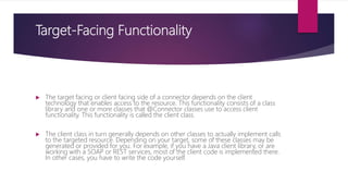 Target-Facing Functionality
 The target facing or client facing side of a connector depends on the client
technology that enables access to the resource. This functionality consists of a class
library and one or more classes that @Connector classes use to access client
functionality. This functionality is called the client class.
 The client class in turn generally depends on other classes to actually implement calls
to the targeted resource. Depending on your target, some of these classes may be
generated or provided for you. For example, if you have a Java client library, or are
working with a SOAP or REST services, most of the client code is implemented there.
In other cases, you have to write the code yourself.
 