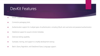 DevKit Features Visual design and implementation using Anypoint Studio with an Eclipse-based interface that simplifies and speeds up
development.
 Maven support.
 Connector packaging tools.
 Authentication support for multiple types of authentication, including OAuth and username and password authentication.
 DataSense support to acquire remote metadata.
 Extensive testing capability.
 Examples, training, and support to simplify development startup.
 Batch, Query Pagination, and DataSense Query Language support.
 
