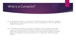 What is a Connector?
 An Anypoint Connector is an extension module that eases the interaction between a
Mule application and external resources, such as a databases or APIs, through REST,
SOAP, or the Java SDK.
 As reusable components that hide API complexity from the integration developer,
custom connectors facilitate integration with SaaS and on-premise web services,
applications, and data sources. Connectors built using Anypoint DevKit in Anypoint
Studio, running Mule runtime environments, act as extensions of Mule Anypoint
Platform.
 