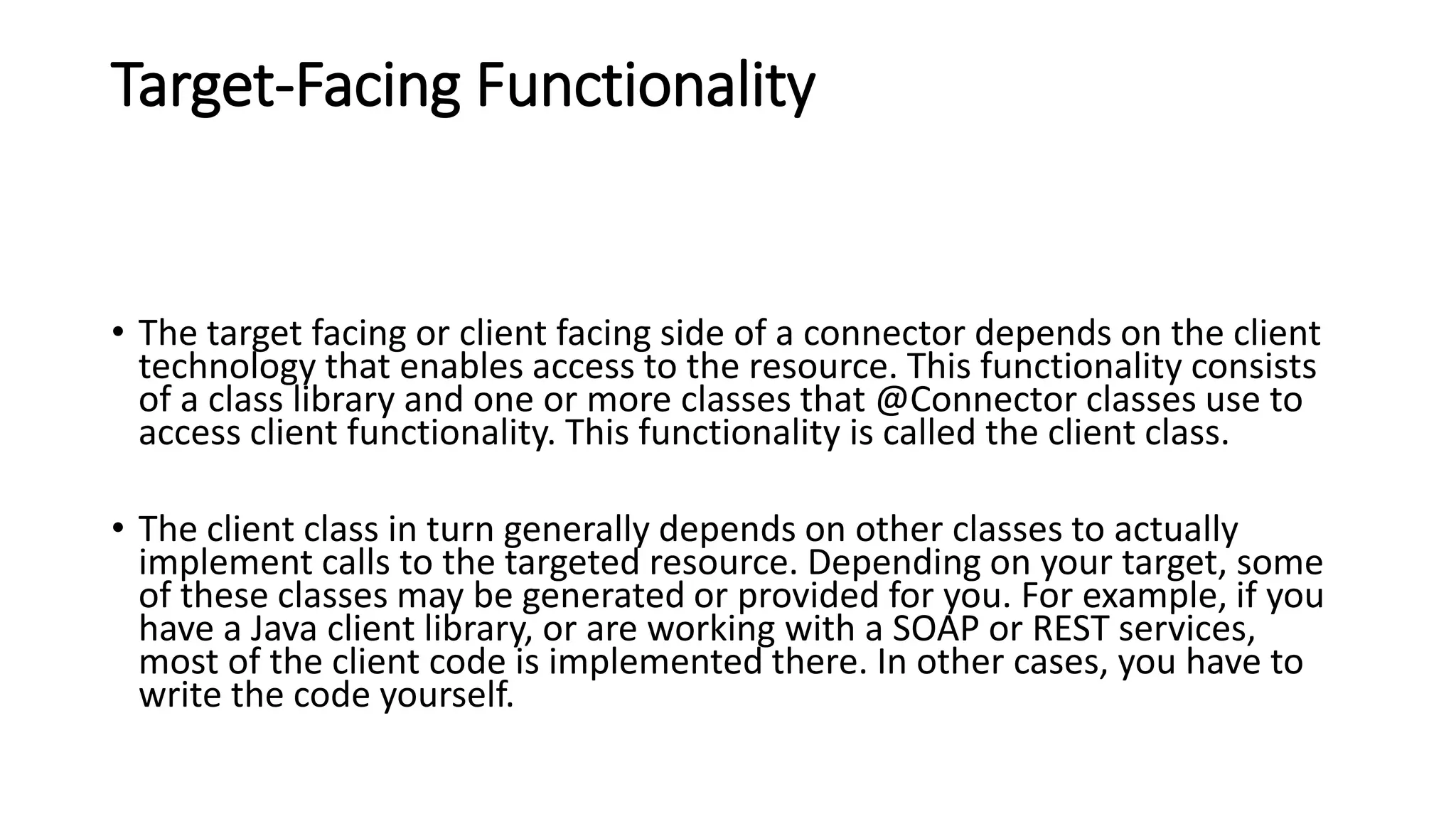Target-Facing Functionality
• The target facing or client facing side of a connector depends on the client
technology that enables access to the resource. This functionality consists
of a class library and one or more classes that @Connector classes use to
access client functionality. This functionality is called the client class.
• The client class in turn generally depends on other classes to actually
implement calls to the targeted resource. Depending on your target, some
of these classes may be generated or provided for you. For example, if you
have a Java client library, or are working with a SOAP or REST services,
most of the client code is implemented there. In other cases, you have to
write the code yourself.
 