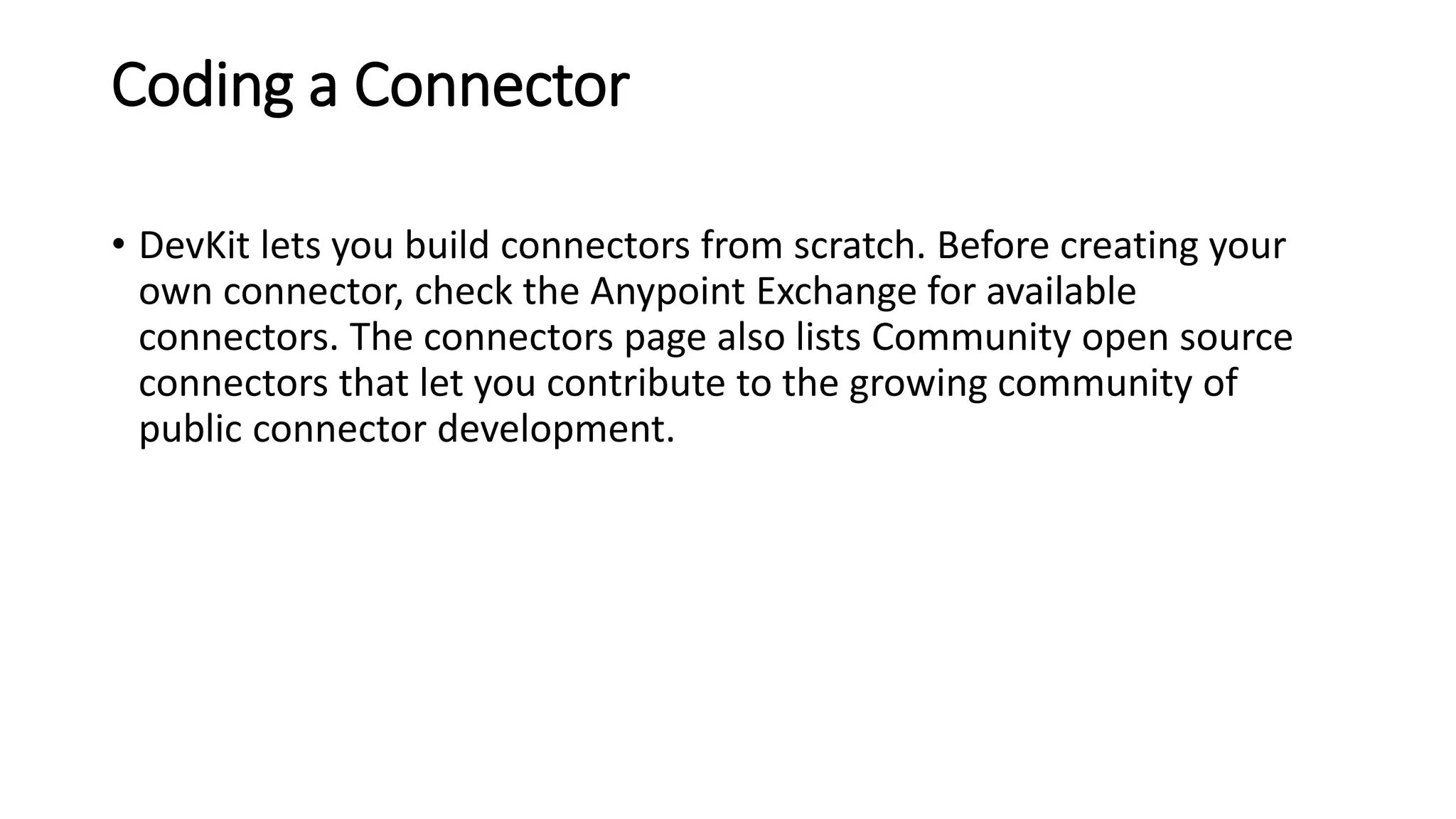 Coding a Connector
• DevKit lets you build connectors from scratch. Before creating your
own connector, check the Anypoint Exchange for available
connectors. The connectors page also lists Community open source
connectors that let you contribute to the growing community of
public connector development.
 