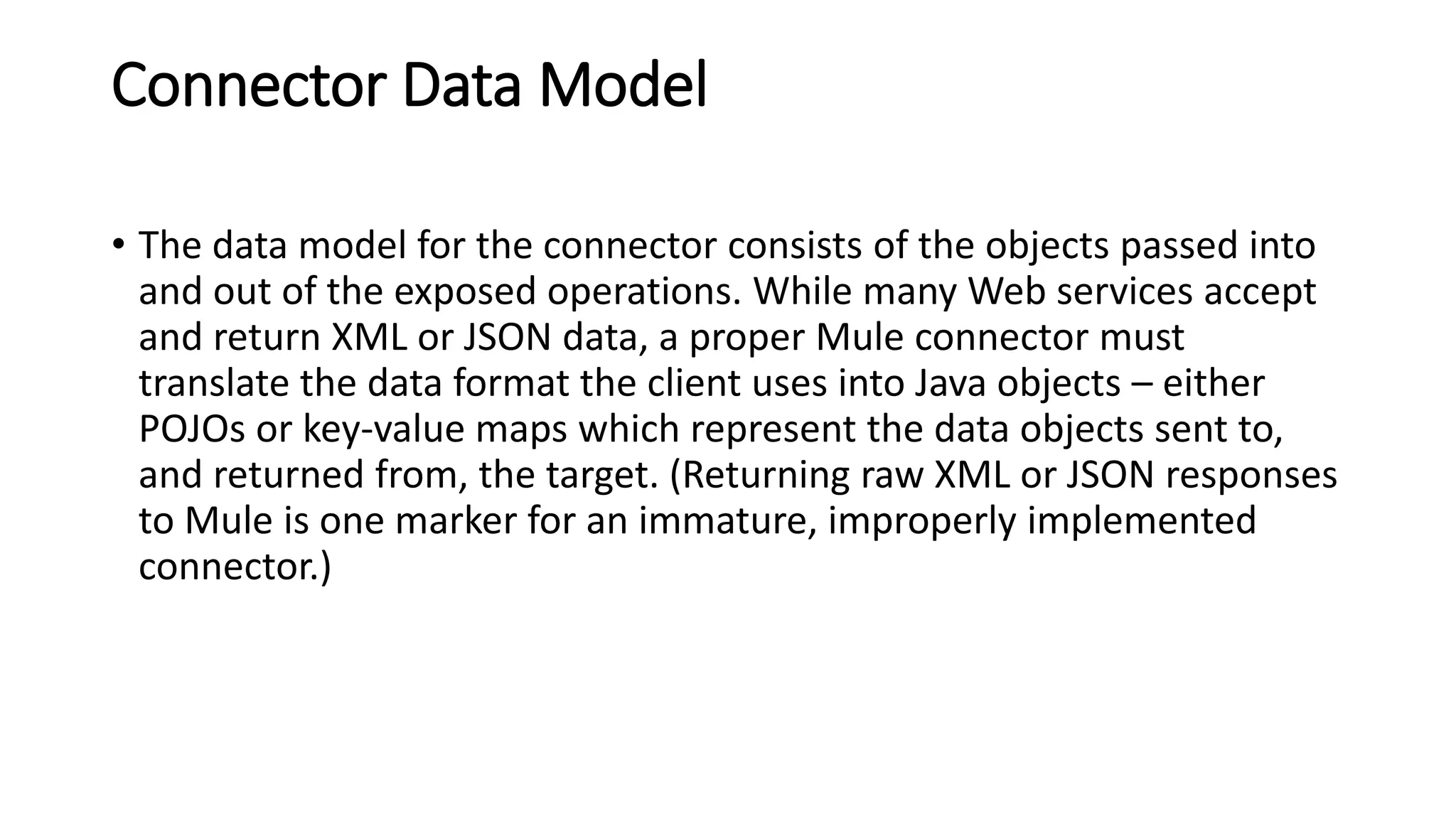 Connector Data Model
• The data model for the connector consists of the objects passed into
and out of the exposed operations. While many Web services accept
and return XML or JSON data, a proper Mule connector must
translate the data format the client uses into Java objects – either
POJOs or key-value maps which represent the data objects sent to,
and returned from, the target. (Returning raw XML or JSON responses
to Mule is one marker for an immature, improperly implemented
connector.)
 