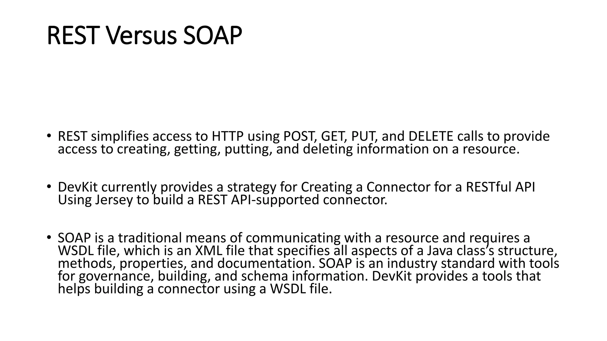 REST Versus SOAP
• REST simplifies access to HTTP using POST, GET, PUT, and DELETE calls to provide
access to creating, getting, putting, and deleting information on a resource.
• DevKit currently provides a strategy for Creating a Connector for a RESTful API
Using Jersey to build a REST API-supported connector.
• SOAP is a traditional means of communicating with a resource and requires a
WSDL file, which is an XML file that specifies all aspects of a Java class’s structure,
methods, properties, and documentation. SOAP is an industry standard with tools
for governance, building, and schema information. DevKit provides a tools that
helps building a connector using a WSDL file.
 