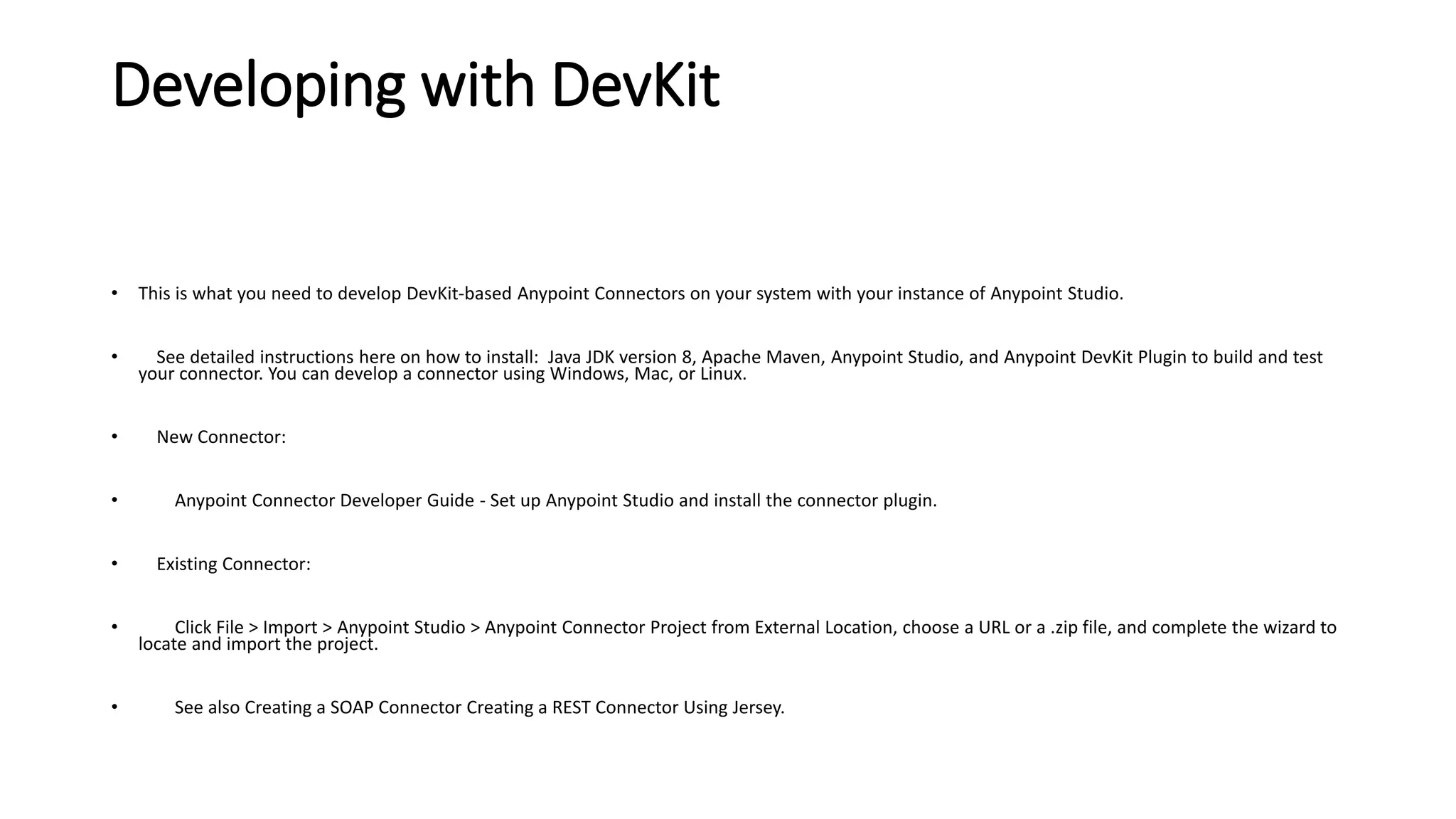 Developing with DevKit
• This is what you need to develop DevKit-based Anypoint Connectors on your system with your instance of Anypoint Studio.
• See detailed instructions here on how to install: Java JDK version 8, Apache Maven, Anypoint Studio, and Anypoint DevKit Plugin to build and test
your connector. You can develop a connector using Windows, Mac, or Linux.
• New Connector:
• Anypoint Connector Developer Guide - Set up Anypoint Studio and install the connector plugin.
• Existing Connector:
• Click File > Import > Anypoint Studio > Anypoint Connector Project from External Location, choose a URL or a .zip file, and complete the wizard to
locate and import the project.
• See also Creating a SOAP Connector Creating a REST Connector Using Jersey.
 