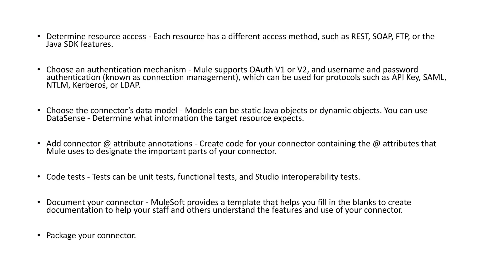 • Determine resource access - Each resource has a different access method, such as REST, SOAP, FTP, or the
Java SDK features.
• Choose an authentication mechanism - Mule supports OAuth V1 or V2, and username and password
authentication (known as connection management), which can be used for protocols such as API Key, SAML,
NTLM, Kerberos, or LDAP.
• Choose the connector’s data model - Models can be static Java objects or dynamic objects. You can use
DataSense - Determine what information the target resource expects.
• Add connector @ attribute annotations - Create code for your connector containing the @ attributes that
Mule uses to designate the important parts of your connector.
• Code tests - Tests can be unit tests, functional tests, and Studio interoperability tests.
• Document your connector - MuleSoft provides a template that helps you fill in the blanks to create
documentation to help your staff and others understand the features and use of your connector.
• Package your connector.
 