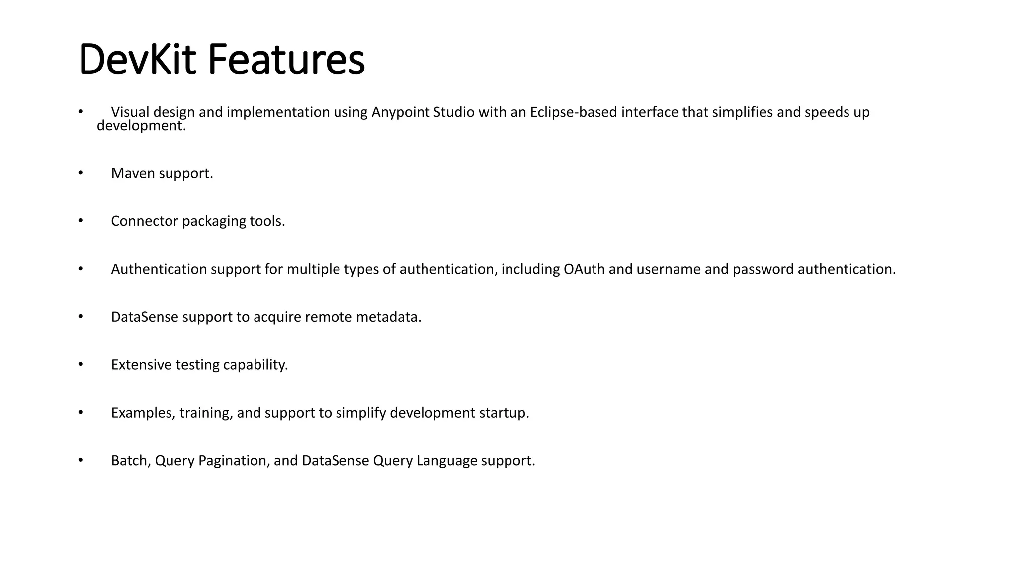 DevKit Features
• Visual design and implementation using Anypoint Studio with an Eclipse-based interface that simplifies and speeds up
development.
• Maven support.
• Connector packaging tools.
• Authentication support for multiple types of authentication, including OAuth and username and password authentication.
• DataSense support to acquire remote metadata.
• Extensive testing capability.
• Examples, training, and support to simplify development startup.
• Batch, Query Pagination, and DataSense Query Language support.
 