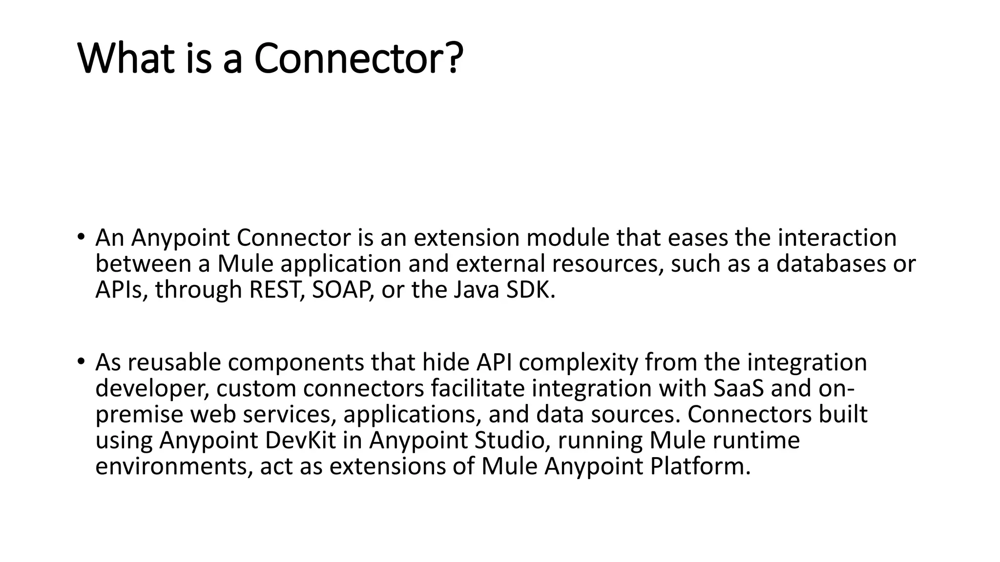 What is a Connector?
• An Anypoint Connector is an extension module that eases the interaction
between a Mule application and external resources, such as a databases or
APIs, through REST, SOAP, or the Java SDK.
• As reusable components that hide API complexity from the integration
developer, custom connectors facilitate integration with SaaS and on-
premise web services, applications, and data sources. Connectors built
using Anypoint DevKit in Anypoint Studio, running Mule runtime
environments, act as extensions of Mule Anypoint Platform.
 
