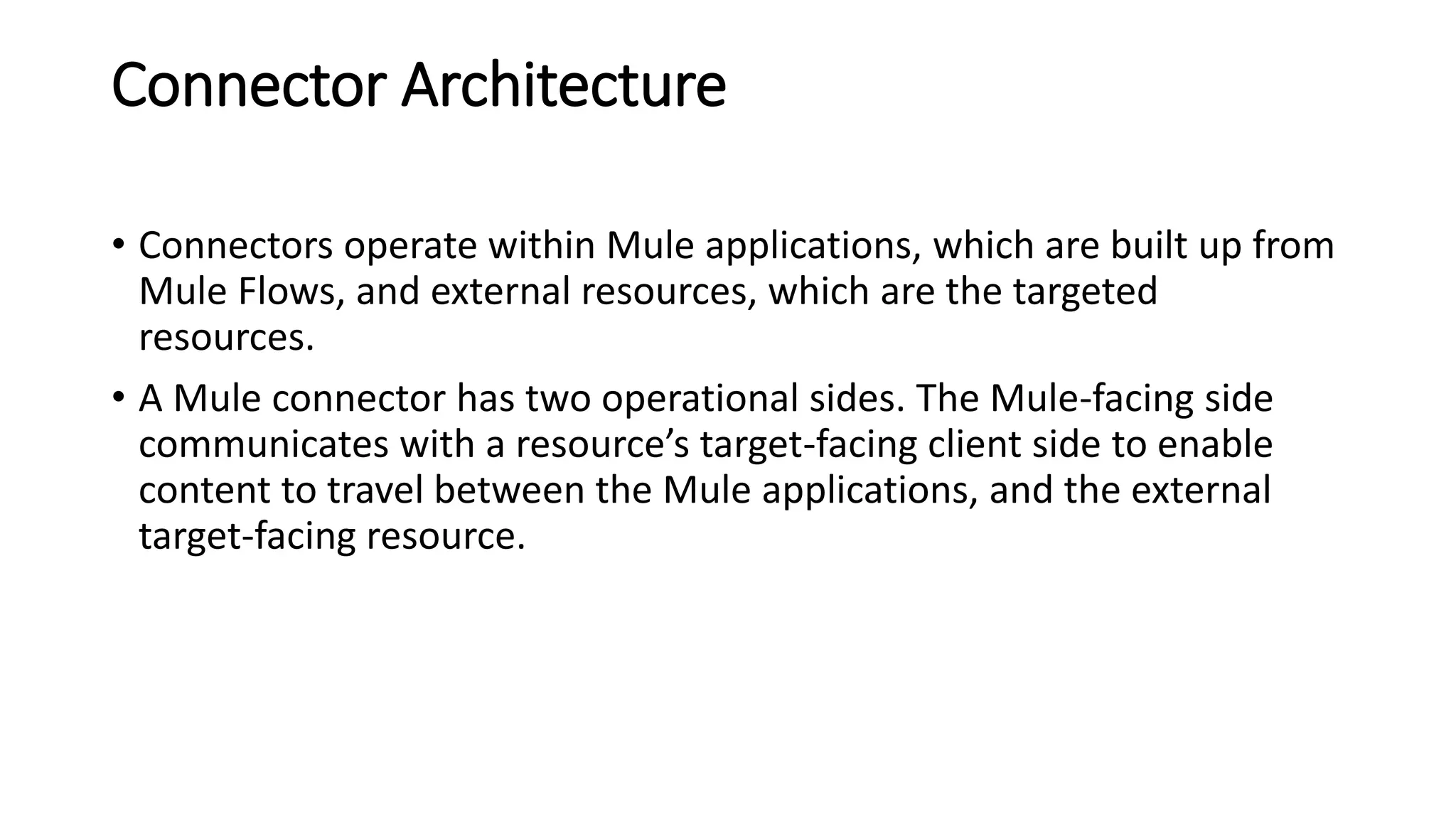 Connector Architecture
• Connectors operate within Mule applications, which are built up from
Mule Flows, and external resources, which are the targeted
resources.
• A Mule connector has two operational sides. The Mule-facing side
communicates with a resource’s target-facing client side to enable
content to travel between the Mule applications, and the external
target-facing resource.
 