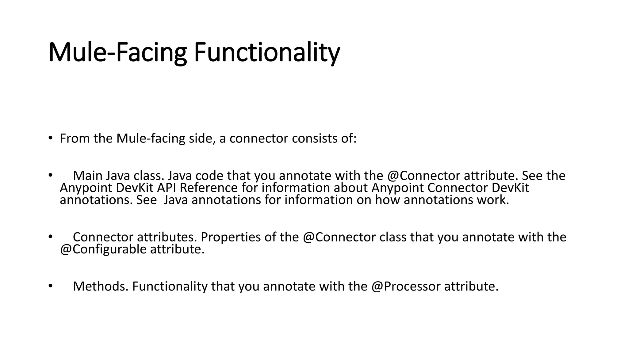 Mule-Facing Functionality
• From the Mule-facing side, a connector consists of:
• Main Java class. Java code that you annotate with the @Connector attribute. See the
Anypoint DevKit API Reference for information about Anypoint Connector DevKit
annotations. See Java annotations for information on how annotations work.
• Connector attributes. Properties of the @Connector class that you annotate with the
@Configurable attribute.
• Methods. Functionality that you annotate with the @Processor attribute.
 