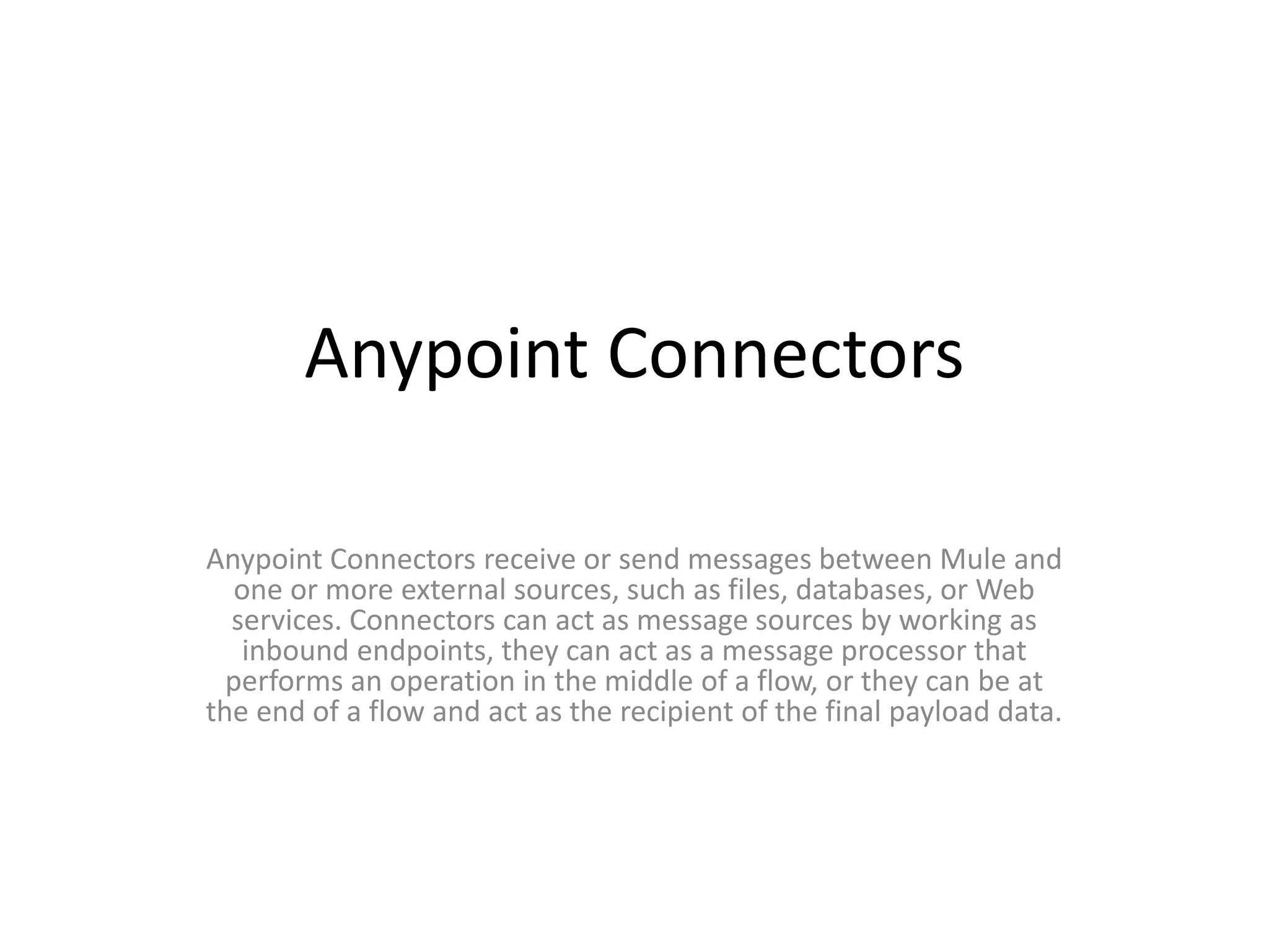 Anypoint Connectors
Anypoint Connectors receive or send messages between Mule and
one or more external sources, such as files, databases, or Web
services. Connectors can act as message sources by working as
inbound endpoints, they can act as a message processor that
performs an operation in the middle of a flow, or they can be at
the end of a flow and act as the recipient of the final payload data.
 