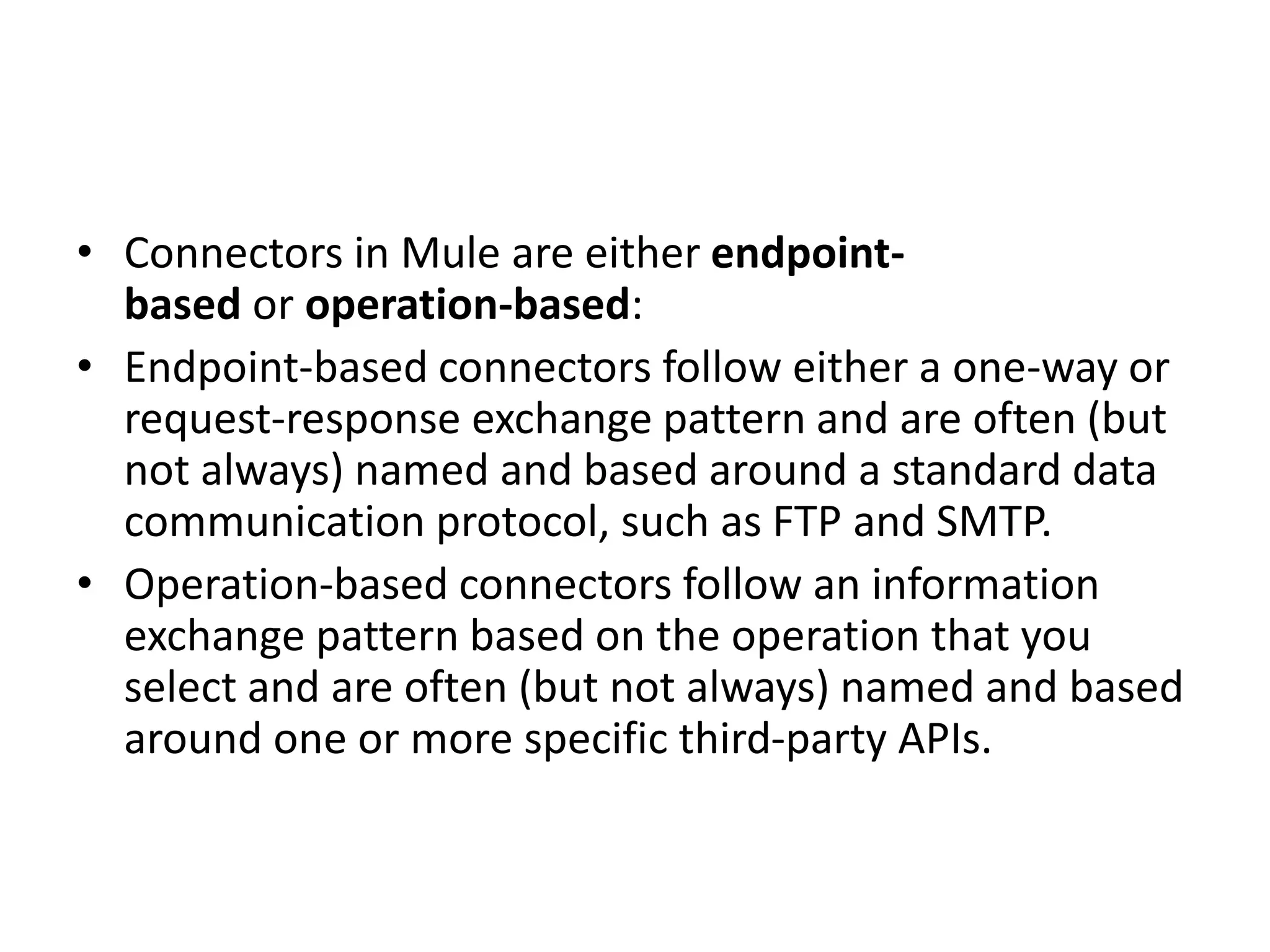 • Connectors in Mule are either endpoint-
based or operation-based:
• Endpoint-based connectors follow either a one-way or
request-response exchange pattern and are often (but
not always) named and based around a standard data
communication protocol, such as FTP and SMTP.
• Operation-based connectors follow an information
exchange pattern based on the operation that you
select and are often (but not always) named and based
around one or more specific third-party APIs.
 