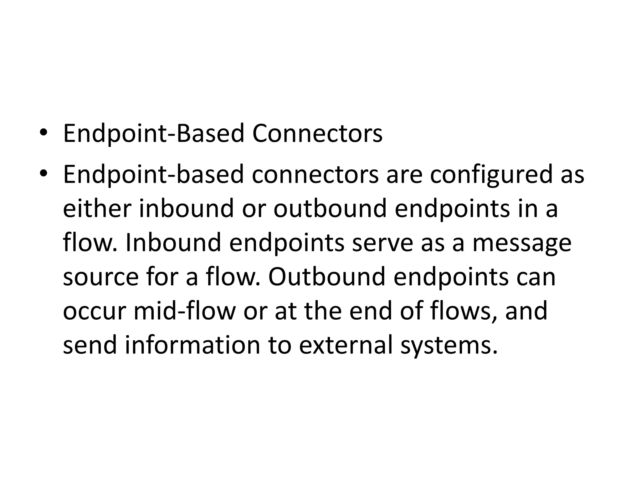 • Endpoint-Based Connectors
• Endpoint-based connectors are configured as
either inbound or outbound endpoints in a
flow. Inbound endpoints serve as a message
source for a flow. Outbound endpoints can
occur mid-flow or at the end of flows, and
send information to external systems.
 